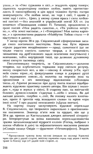 упала...» та «Уже туркавки в лісі...» згадують «руку тонку»;
підносять «дорогоцінну повіки» любов, навіть протистав­
ляють її «непотрібному в цім крузі тліннім» буттю; гостро
звинувачують: «Ти любив мене, як зорі і світ, І одняв у
мене зорі і світ»... Цикл, у якому сумна краса і сила любов­
ної пам'яті— без аналогій в українській поезії XX ст. (за
винятком «Панахидних співів» П. Тичини), продовжено в
гроні поезій «Моя радість самотня...», «Ти увійшла нечут­
но...», «На землі настигає...» і «Теперішнє! Мов хатка картя-
на...» з промовистими рядками «Майбутнє Тобою стало — й
відступило в давнє».
У низці віршів 30-х рр. Свідзинський сформулював заса­
ди свого поетичного мистецтва. Воно має бути вірним
«трьом радостям неодійманим» — праці, самотності (це не
тільки «чиста святість самоти» творця, а й самотність
звільнення від дріб'язкового задля осягнення посутнього) і
мовчанню, тобто внутрішній тиші, що дозволяє духовному
окові сягнути таємниць світу.
Письменницька творчість, за Свідзинським, — долання
темряви, що клубочиться; торкання зору світлом розуму,
якому скоряється все, а він— нікому й нічому («Ти, вуст
моїх слово вірне...»); фокусування сонця в дзеркалі душі
(«Із мурованого покою...»); молитва на мертвім полі та
пронесення в ніч винограду відновлення («Холодна
тиша...»). Ліричні розмисли про душу поета взагалі відобра­
жають художню практику самого автора. Він шукав і знахо­
див «...чуда в звуках у світлі, В старому гаю, на квітчастій
болоні»; думкою-словом з'єднував «...небо і землю, Як дві
ласкаві долоні», голубив «...світ, Як голівку малого хлопчи­
ка», проте й тремтів «від холодного слова» та мріяв «про
інші оселі1І про радощі невгасанні» («Душа поета»).
На окрему згадку заслуговують художні переклади
В. Свідзинського, що творилися паралельно з оригінальни­
ми писаннями. Знавець п’яти мов та ерудит, він ще у
20-х рр. припав до Кастальських джерел античної літерату­
ри. Інтерпретував за всіма канонами перекладознавства
зразки загальнолюдської мудрості еллінів (Гесіод, вибране з
поеми «Роботи й дні») та міфопоетичного мислення римлян
(«Сонців палац» Овідія — фрагмент «Метаморфоз»). Згодом
1 Протиставляв чужому йому містові (мешкав на околиці Харкова)
мрію про дім у рідній стороні, життєву гармонію серед саду дерев і квітів,
трави та блиску зорі («У рідній моїй стороні...»).
218
 