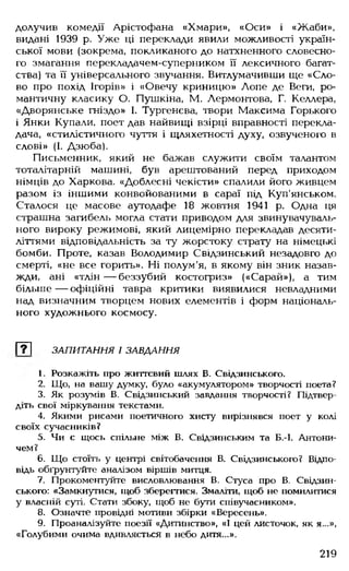 долучив комедії Арістофана «Хмари», «Оси» і «Жаби»,
видані 1939 р. Уже ці переклади явили можливості україн­
ської мови (зокрема, покликаного до натхненного словесно­
го змагання перекладачем-суперником її лексичного багат­
ства) та її універсального звучання. Витлумачивши ще «Сло­
во про похід Ігорів» і «Овечу криницю» Лопе де Веги, ро­
мантичну класику О. Пушкіна, М. Лєрмонтова, Г. Келлера,
«Дворянське гніздо» І. Тургенева, твори Максима Горького
і Янки Купали, поет дав найвищі взірці вправності перекла­
дача, «стилістичного чуття і щляхетності духу, озвученого в
слові» (І. Дзюба).
Письменник, який не бажав служити своїм талантом
тоталітарній машині, був арештований перед приходом
німців до Харкова. «Доблесні чекісти» спалили його живцем
разом із іншими конвойованими в сараї під Куп'янськом.
Сталося це масове аутодафе 18 жовтня 1941 р. Одна ця
страшна загибель могла стати приводом для звинувачуваль­
ного вироку режимові, який лицемірно перекладав десяти­
літтями відповідальність за ту жорстоку страту на німецькі
бомби. Проте, казав Володимир Свідзинський незадовго до
смерті, «не все горить». Ні полум'я, в якому він зник назав­
жди, ані «тлін— беззубий костогриз» («Сарай»), а тим
більше — офіційні тавра критики виявилися невладними
над визначним творцем нових елементів і форм національ­
ного художнього космосу.
т ЗАПИТАННЯ І ЗАВДАННЯ
1. Розкажіть про життєвий шлях В. Свідзинського.
2. Що, на вашу думку, було «акумулятором» творчості поета?
3. Як розумів В. Свідзинський завдання творчості? Підтвер­
діть свої міркування текстами.
4. Якими рисами поетичного хисту вирізнявся поет у колі
своїх сучасників?
5. Чи є щось спільне між В. Свідзинським та Б.-І. Антони-
чем?
6. Що стоїть у центрі світобачення В. Свідзинського? Відпо­
відь обґрунтуйте аналізом віршів митця.
7. Прокоментуйте висловлювання В. Стуса про В. Свідзин­
ського: «Замкнутися, щоб зберегтися. Змаліти, щоб не помилитися
у власній суті. Стати збоку, щоб не бути співучасником».
8. Означте провідні мотиви збірки «Вересень».
9. Проаналізуйте поезії «Дитинство», «І цей листочок, як я...»,
«Голубими очима вдивляється в небо дитя...».
219
 