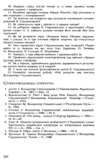 10. Знайдіть серед поезій митця ті, в яких звучить мотив
єднання людини з природою.
11. Визначте провідні мотиви збірки «Поезії». Що спільного в
ній порівняно з попередньою?
12. Чи можемо ми говорити про цілісність поетичного самови­
раження В. Свідзинського?
13. Як співіснують мрія і дійсність у віршах митця?
14. За добіркою віршів В. Свідзинського у хрестоматії «Укра­
їнське слово» Іт. 1) знайдіть казкові мотиви його поезій. Яке їхнє
значення?
15. Як ви розумієте вірш «Холодна тиша. Місяцю надлама­
ний...» узагалі та ті три ключові образи зокрема, що стосуються
творчої позиції автора?
16. Чим характерні вірші Свідзинського про кохання? Порів­
няйте їх із творами на цю тему Лесі Українки, П. Тичини,
М. Рильського. В. Сосюри, Є. Плужника.
17. Знайдіть у них образи-символи і проаналізуйте їх.
18. Проведіть віршознавчі спостереження над циклом «Зрада»
(розмір, рима, строфіка).
19. Як у віршах, присвячених дружині, відкривається розумін­
ня поетом життя людини та її смерті?
20. У чому ще полягає філософічність поезії В. Свідзинського?
21. Напишіть письмову роботу «Мої роздуми над поезією
Володимира Свідзинського».
Ы РЕКОМЕНДОВАНА ЛІТЕРАТУРА
1. Дзюба І. Володимир Свідзинський//Письменники Радянської
України.— К., 1987.— Вип. 13.
2. Веретенченко О. Поет і його доля; Райс Емануїл. Володимир
Свідзинський // Володимир Свідзинський: Медобір.— Сучас­
ність.— 1975.
3. Славутич Яр. Володимир Свідзинський // Розстріляна Муза.—
К„ 1992.
4. Соловей Е. Володимир Свідзинський: неканонічна традицій­
ність// Сучасність.— 1996.— № 2.
5. Степанов Ф. «Не можу... мушу» // Кур'єр Кривбасу.— 1995.—
№ 41— 42.
6. Стус В. Зникоме розцвітання особистості // Українське слово:
Хрестоматія української літератури та літературної критики
XX ст.— К„ 1994.— Кн. 1.
7. Шевчук В. Образ поета// Вітчизна.— 1985.— № 9.
8. Яременко В. Лірика Володимира Свідзинського // Володимир
Свідзинський. Поезії.— К., 1986.
220
 