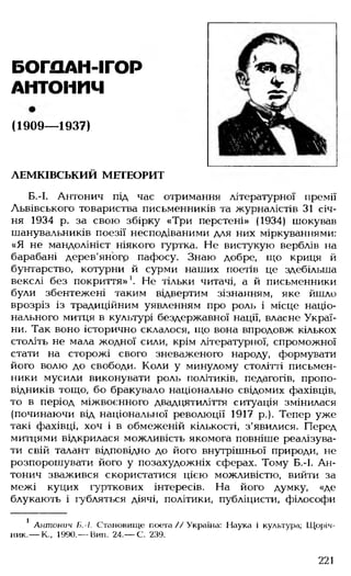 БОГПЛІ-М ГОР
АНТОНИЧ
(1909— 1937)
ЛЕМКІВСЬКИЙ МЕТЕОРИТ
Б.-І. Антонич під час отримання літературної премії
Львівського товариства письменників та журналістів 31 січ­
ня 1934 р. за свою збірку «Три перстені» (1934) шокував
шанувальників поезії несподіваними для них міркуваннями:
«Я не мандолініст ніякого гуртка. Не вистукую верблів на
барабані дерев'яного пафосу. Знаю добре, що криця й
бунтарство, котурни й сурми наших поетів це здебільша
векслі без покриття»1. Не тільки читачі, а й письменники
були збентежені таким відвертим зізнанням, яке йшло
врозріз із традиційним уявленням про роль і місце націо­
нального митця в культурі бездержавної нації, власне Украї­
ни. Так воно історично склалося, що вона впродовж кількох
століть не мала жодної сили, крім літературної, спроможної
стати на сторожі свого зневаженого народу, формувати
його волю до свободи. Коли у минулому столітті письмен­
ники мусили виконувати роль політиків, педагогів, пропо­
відників тощо, бо бракувало національно свідомих фахівців,
то в період міжвоєнного двадцятиліття ситуація змінилася
(починаючи від національної революції 1917 р.). Тепер уже
такі фахівці, хоч і в обмеженій кількості, з'явилися. Перед
митцями відкрилася можливість якомога повніше реалізува­
ти свій талант відповідно до його внутрішньої природи, не
розпорошувати його у позахудожніх сферах. Тому Б.-І. Ан­
тонич зважився скористатися цією можливістю, вийти за
межі куцих гурткових інтересів. На його думку, «де
блукають і губляться діячі, політики, публіцисти, філософи
1 Антонич Б.-І. Становище поета // Україна: Наука і культура; Щоріч­
ник.— К., 1990.— Вип. 24.— С. 239.
221
 