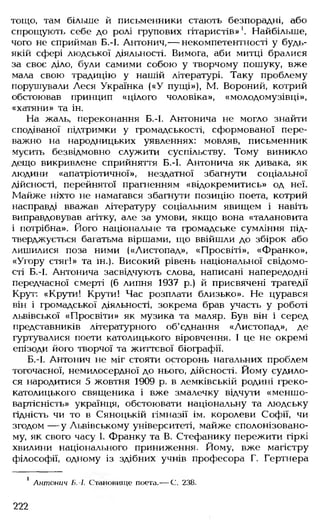 тощо, там більше й письменники стають безпорадні, або
спрощують себе до ролі групових гітаристів»1. Найбільше,
чого не сприймав Б.-І. Антонич,— некомпетентності у будь-
якій сфері людської діяльності. Вимога, аби митці бралися
за своє діло, були самими собою у творчому пошуку, вже
мала свою традицію у нашій літературі. Таку проблему
порушували Леся Українка («У пущі»), М. Вороний, котрий
обстоював принцип «цілого чоловіка», «молодомузівці»,
«хатяни» та ін.
На жаль, переконання Б.-І. Антонича не могло знайти
сподіваної підтримки у громадськості, сформованої пере­
важно на народницьких уявленнях: мовляв, письменник
мусить безвідмовно служити суспільству. Тому виникло
дещо викривлене сприйняття Б.-І. Антонича як дивака, як
людини «апатріотичної», нездатної збагнути соціальної
дійсності, перейнятої прагненням «відокремитись» од неї.
Майже ніхто не намагався збагнути позицію поета, котрий
насправді вважав літературу соціальним явищем і навіть
виправдовував агітку, але за умови, якщо вона «талановита
і потрібна». Його національне та громадське сумління під­
тверджується багатьма віршами, що ввійшли до збірок або
лишилися поза ними («Листопад», «Просвіті», «Франко»,
«Угору стяг!» та ін.). Високий рівень національної свідомо­
сті Б.-І. Антонича засвідчують слова, написані напередодні
передчасної смерті (6 липня 1937 р.) й присвячені трагедії
Крут: «Крути! Крути! Час розплати близько». Не цурався
він і громадської діяльності, зокрема брав участь у роботі
львівської «Просвіти» як музика та маляр. Був він і серед
представників літературного об'єднання «Листопад», де
гуртувалися поети католицького віровчення. І це не окремі
епізоди його творчої та життєвої біографії.
Б.-І. Антонич не міг стояти осторонь нагальних проблем
тогочасної, немилосердної до нього, дійсності. Йому судило­
ся народитися 5 жовтня 1909 р. в лемківській родині греко-
католицького священика і вже змалечку відчути «меншо-
вартісність» українця, обстоювати національну та людську
гідність чи то в Сяноцькій гімназії ім. королеви Софії, чи
згодом — у Львівському університеті, майже сполонізовано-
му, як свого часу 1. Франку та В. Стефанику пережити гіркі
хвилини національного приниження. Йому, вже магістру
філософії, одному із здібних учнів професора Г. Гертнера
1 Антонич Б.-І. Становище поета.— С. 238.
222
 