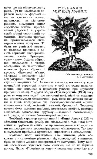 поки що на віршувальному
рівні. Тут не надавалося пе­
реваги жодним формам —
чи то класичним (сонет,
наприклад), чи різномет-
ричним, модерним (цикл
«Бронзові м'язи», присвя­
чений рідкісній в україн­
ській ліриці спортивній те­
матиці). Поетична трагедія
не протиставлялася аван­
гардистським пошукам. То
були не учнівські вправи,
як вважала критика, а до­
сить серйозна експеримен­
тальна поезія. Привертає
увагу також будова збірки,
що складалася з творів,
об'єднаних за тематичною
основою (цикл «Зриви і
крила», «Бронзові м'язи»,
«Вітражі й пейзажі»). Цей
літературний спосіб у на­
ступних виданнях Б.-І. Антонича стане стрижневим у ком­
позиційній структурі, міститиме у собі смислове наванта­
ження, яке випливає з народних уявлень про кругообіг
природних явищ. У другій збірці «Три перстені» (1934) таку
роль виконували елегії про перстені ночі, пісні та кохання,
що символізували безкінечний рух, його ненастанні почат-
ки й кінці, поєднували два взаємодоповнювальні ліричні
потоки — світлий, легітний і важкий, бриластий. Першому
потоку були властиві грайливі, переважно ямбічні, розміри,
акварельні замальовки, другому — задовгий багатоскладо­
вий рядок, затемнені багатошарові картини.
Подібний характер притаманний і «Книзі Лева» (1936) та
«Зеленій Євангелії» (1938), які складалися з глав, ніби вите­
саних із грубого каменю, що врівноважувалися колоритни­
ми випрозореними восьмивіршевими мініатюрами. Так роз­
в'язувалася проблема художньої «простоти» і «складності».
Водночас поет, циклізуючи свої книжки, дбав, аби
кожна з них помітно різнилася від попередньої, а водночас
була зв'язною ланкою попередньої та наступної. Тому таки­
ми несхожими здаються його книжки, але то на перший
погляд. Якщо «Привітання житія» позначене енергією вір­
РОСГЕ ХАОІШ.
МОВ КУЩ МАЛИНИ
Обкладинка до книжки
Б.-І. Антонича
225
 