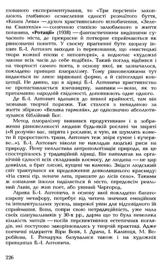 шованого експериментування, то «Три перстені» захоп­
люють глибиною осмислення єдності розмаїтого буття,
«Книга Лева» — духом християнського яснобачення, «Зеле­
на Євангелія» — сонячною стихією залюбленого в життя
поганина, «Ротації» (1938) — фантастичними видіннями су­
часного міста, де прекрасне й потворне сприймаються як
рівнозначні поняття. У своєму прагненні бути щоразу ін­
шим Б.-І. Антонич виходив із переконання, що «мистецькі
твори кожної епохи є неповторні», а водночас «художні
закони всіх часів до себе подібні». Такий погляд відбився і
на творчості самого поета, в основу якої, як зазначалося,
покладено принцип плюралізму. Тому рівновеликими тут
видаються не лише віршовані форми, а й світоглядні кон­
цепції. Не дивно, що в ліриці Б.-І. Антонича християнство
не протиставляється язичництву, навпаки — вони, як то
притаманно народній свідомості, доповнюють одне одного.
Де Б.-І. Антонич вдавався до певної крайності, там він
зазнавав творчої поразки. Так сталося з невиданою за
життя збіркою «Велика гармонія», де однозначно абсолюти­
зувався біблійний Бог.
Метод плюралізму виявився продуктивним і в зобра­
женні рівновеликості людини будь-якій рослині чи звіряті
(«Я розумію вас, звірята і рослини, я чую, як шумлять коме­
ти й проростають трави, Антонич теж звіря сумне і кучеря­
ве...»). Б.-І. Антонич ніколи не накладав людські риси на
природу. Йому невластива антропологізація природи, як це
спостерігалось у традиційній ліриці. Він наполягав на орга­
нічній єдності всіх складників космосу, де людина — не цар
довкілля, а брат лисові, кущеві чи каменю. Звідси людський
світ трактувався як продовження довколишнього краєвиду:
«На схилі гір. неначе лата, пришите до лісів село». Такими
ж ознаками інколи наділяється й місто, передовсім реаль­
ний Львів, де жив поет, або уявний Чаргород.
Лірика Б.-І. Антонича, в основу якої покладено багато­
шарову метафору, потребує від читача значних емоційних
та інтелектуальних зусиль, широкої уяви для відповідного їй
сприймання. Вона, попри свою нетрадиційність, уже мала
своїх шанувальників у 30-х рр„ дарма що то була невелика
кількість митців — носіїв перспективних естетичних погля­
дів, які поступово закорінювались у творчій практиці. Адже
поетичні відкриття Віри Вовк, І. Драча, І. Калинця, М. Во-
робйова, І. Римарука базувалися також і на художніх
принципах Б.-І. Антонича.
226
 