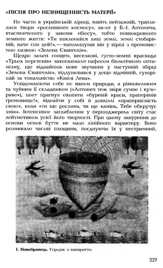 «ПІСНЯ ПРО НЕЗНИЩЕННІСТЬ МАТЕРІЇ»
Не часто в українській ліриці, навіть пейзажній, трапля­
лися твори «рослинного космосу», як-от у Б.-І. Антонича,
втаємниченого у закони «біосу», тобто повнокровного
земного життя: «Ти поклоняйся лиш землі, землі стобарв­
ній, наче сон цей!», — наголошував він у вірші з промовис­
тою назвою «Зелена Євангелія».
Щедро залиті сонцем, веселкові, іусто-зелені краєвиди
«Трьох перстенів» захоплювали' пафосом біологічного опти­
мізму, що віднайшов нове звучання у наступній збірці
«Зелена Євангелія», відлунювався у дещо відмінній, суворі­
шій за тональністю «Книзі Лева».
Усвідомлюючи себе не паном природи, а рівновеликим
та чуйним її складником («Антонич теж звіря сумне і куче­
ряве»), поет прагнув охопити «буревій краси, прапервнів
громовище!», віднайти у собі й довкіллі «прапервісність
свою», коли «ти ще рослина, ти ще камінь, Тебе обкручує
змія». Інтенсивне заглиблення у першоджерела світу стає
лейтмотивом усієї його творчості. При цьому занурення до
основи основ буття не мало лінійного характеру. Воно
розмикало часові площини, поєднуючи їх у нестримний,
І. Новобранець. Горщик з папороттю
227
 