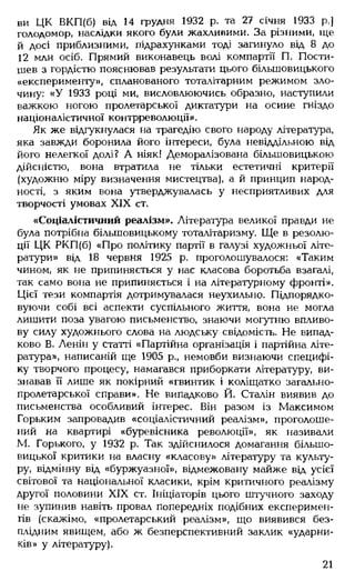 ви ЦК ВКП(б) від 14 грудня 1932 р. та 27 січня 1933 р.]
голодомор, наслідки якого були жахливими. За різними, ще
й досі приблизними, підрахунками тоді загинуло від 8 до
12 млн осіб. Прямий виконавець волі компартії П. Пости-
шев з гордістю пояснював результати цього більшовицького
«експерименту», спланованого тоталітарним режимом зло­
чину: «У 1933 році ми, висловлюючись образно, наступили
важкою ногою пролетарської диктатури на осине гніздо
націоналістичної контрреволюції».
Як же відгукнулася на трагедію свого народу література,
яка завжди боронила його інтереси, була невіддільною від
його нелегкої долі? А ніяк! Деморалізована більшовицькою
дійсністю, вона втратила не тільки естетичні критерії
(художню міру визначення мистецтва), а й принцип народ­
ності, з яким вона утверджувалась у несприятливих для
творчості умовах XIX ст.
«Соціалістичний реалізм». Література великої правди не
була потрібна більшовицькому тоталітаризму. Ще в резолю­
ції ЦК РКП(б) «Про політику партії в галузі художньої літе­
ратури» від 18 червня 1925 р. проголошувалося: «Таким
чином, як не припиняється у нас класова боротьба взагалі,
так само вона не припиняється і на літературному фронті».
Цієї тези компартія дотримувалася неухильно. Підпорядко­
вуючи собі всі аспекти суспільного життя, вона не могла
лишити поза увагою письменство, знаючи могутню впливо­
ву силу художнього слова на людську свідомість. Не випад­
ково В. Ленін у статті «Партійна організація і партійна літе­
ратура», написаній ще 1905 р., немовби визнаючи специфі­
ку творчого процесу, намагався приборкати літературу, ви­
знавав її лише як покірний «гвинтик і коліщатко загально-
пролетарської справи». Не випадково Й. Сталін виявив до
письменства особливий інтерес. Він разом із Максимом
Горьким запровадив «соціалістичний реалізм», проголоше­
ний на квартирі «буревісника революції», як називали
М. Горького, у 1932 р. Так здійснилося домагання більшо­
вицької критики на власну «класову» літературу та культу­
ру, відмінну від «буржуазної», відмежовану майже від усієї
світової та національної класики, крім критичного реалізму
другої половини XIX ст. Ініціаторів цього штучного заходу
не зупинив навіть провал попередніх подібних експеримен­
тів (скажімо, «пролетарський реалізм», що виявився без­
плідним явищем, або ж безперспективний заклик «ударни­
ків» у літературу).
21
 