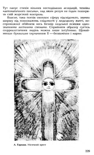 Тут панує стихія вільних несподіваних асоціацій, техніка
«автоматичного письма», над яким розум не годен пошири­
ти свій жорсткий контроль.
Власне, така поезія охоплює сферу підсвідомого, значно
ширшу від повноважень свідомості у людському житті, не­
спроможної обійняти весь безмір людської психіки одно­
значними логічними схемами. Сприйняти образну сув'язь
сюрреалістичних видінь можна лише інтуїтивно. Щонай­
менше буквальне тлумачення її — безпомічне і марне:
Л. Гармаш. Місячний хрест
229
 