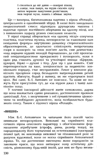 І стеляться до ніг дими — покірні птахи,
а сонце, мов павук, на мурів скіснім луку
антен червоне павутиння розіп'явши,
мов мертві мухи, ловить і вбиває звуки.
Ц е — химерна, багатопланова картина з вірша «Ротації»,
центрального в однойменній збірці. В назві його закодовано
неоднозначний смисл: відповідна друкарська машина і
водночас процес постійного обертання на одному місці, але
з виявленням щоразу різних смислових нюансів.
У вірші справді обертається «на одному місці» озвучена
пластика, пластична музика, витворюючи за «законами нам
невідомих формул» внутрішню динаміку стереоскопічного
образотворення, де одночасно співіснують негірочитана
«зоря в конверті» та «мов пом'яте листя, сни дентисток»
«над вирвами нудних мелодій бормашини», де світ прониза­
ний невідповідностями прекрасного і потворного, коли в
один ряд ставлять духовні та утилітарні явища: «Церкви,
цукерні, біржі — духові і тілу. Для зір і для монет». Світ
перетворюється на хаос, знецінюється за видимістю зов­
нішнього порядку, стає несправжнім. Лише у хвилини рід­
кісного прозріння серед безладного нагромадження речей
щастить збагнути, бодай у натяку, як ми «прочуваєм інші
цілі». Які саме, Б.-І. Антонич не пояснює. Та вони не мо­
жуть бути присутніми тут, де «за муром джаз і танці лам­
піонів» тощо.
У плетиві ілюзорної дійсності жити неможливо, дарма
що вона вважається єдино реальною, достеменним проявом
цивілізації. Але, з вилученими з неї гуманістичними ціннос­
тями та необхідною духовністю, вона позбавляється будь-
якого сенсу. Таким є підтекст вірша «Ротації».
«ВИШНІ»
Між Б.-І. Антоничем та читачами його поезій часто
виникали непорозуміння. Виховані на сприйнятті кла­
сичного вірша описового характеру з обов'язковими фор­
мальними атрибутами (строфа, рима, розмір тощо), на
народницькому його тлумаченні як естетизованої ілюстрації
певної ідеї, як виконавця виховної чи пізнавальної ролі за
рахунок художньої, вони не могли сприйняти Антоничевої
лірики. Те, що достеменне мистецтво живе передовсім за
законами краси, що воно витворює нову естетичну дій­
сність, рівновелику будь-якій іншій, для них не було визна­
230
 