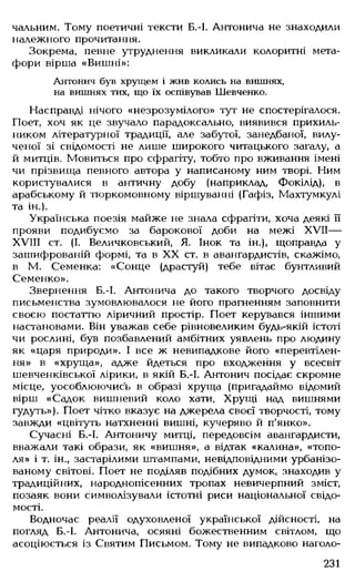 чальним. Тому поетичні тексти Б.-І. Антонича не знаходили
належного прочитання.
Зокрема, певне утруднення викликали колоритні мета­
фори вірша «Вишні»:
Антонич був хрущем і жив колись на вишнях,
на вишнях тих, що їх оспівував Шевченко.
Насправді нічого «незрозумілого» тут не спостерігалося.
Поет, хоч як це звучало парадоксально, виявився прихиль­
ником літературної традиції, але забутої, занедбаної, вилу­
ченої зі свідомості не лише широкого читацького загалу, а
й митців. Мовиться про сфрагіту, тобто про вживання імені
чи прізвища певного автора у написаному ним творі. Ним
користувалися в античну добу (наприклад, Фокілід), в
арабському й тюркомовному віршуванні (Гафіз, Махтумкулі
та ін.).
Українська поезія майже не знала сфрагіти, хоча деякі її
прояви подибуємо за барокової доби на межі XVII—
Х"УШ ст. (І. Величковський, Я. Інок та ін.), щоправда у
зашифрованій формі, та в XX ст. в авангардистів, скажімо,
в М. Семенка: «Сонце (драстуй) тебе вітає бунтливий
Семенко».
Звернення Б.-І. Антонича до такого творчого досвіду
письменства зумовлювалося не його прагненням заповнити
своєю постаттю ліричний простір. Поет керувався іншими
настановами. Він уважав себе рівновеликим будь-якій істоті
чи рослині, був позбавлений амбітних уявлень про людину
як «царя природи». І все ж невипадкове його «перевтілен­
ня» в «хруща», адже йдеться про входження у всесвіт
шевченківської лірики, в якій Б.-І. Антонич посідає скромне
місце, уособлюючись в образі хруща (пригадаймо відомий
вірш «Садок вишневий коло хати, Хрущі над вишнями
гудуть»). Поет чітко вказує на джерела своєї творчості, тому
завжди «цвітуть натхненні вишні, кучеряво й п'янко».
Сучасні Б.-І. Антоничу митці, передовсім авангардисти,
вважали такі образи, як «вишня», а відтак «калина», «топо­
ля» і т. ін., застарілими штампами, невідповідними урбанізо-
ваному світові. Поет не поділяв подібних думок, знаходив у
традиційних, народнопісенних тропах невичерпний зміст,
позаяк вони симполізували істотні риси національної свідо­
мості.
Водночас реалії одуховленої української дійсності, на
погляд Б.-І. Антонича, осяяні божественним світлом, що
асоціюється із Святим Письмом. Тому не випадково наголо­
231
 