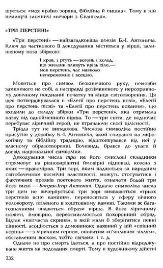 шується: «моя країно зоряна, біблійна й пишна». Тому в ній
неминучі таємничі «вечори з Євангелії».
«ТРИ ПЕРСТЕНІ»
«Три перстені» — найзагадковіша поезія Б.-І. Антонича.
Ключ до часткового її декодування міститься у вірші, зали­
шеному поза збіркою:
І кров, і ртуть — вогонь і холод,
що жилами пливуть крізь тіло,—
мов перстень, час навколо
непереможно і всеціло.
Мовиться про символ безкінечного руху, немовби
замкненого на собі, а насправді розімкненого у нерозривно­
му довічному поєднанні початку та кінця світотворення. Ця
ідея потверджувалася в «Елегії про перстень ночі», «Елегії
про перстень пісні» та «Елегії про перстень кохання», що
входили до складу збірки «Три перстені», яка отримала
назву від однойменного вірша. То — три світи, де водночас
перебуває ліричний герой, не втрачаючи своєї цілісності.
Тріада тут не випадкова. Числова символіка постійно
присутня у доробку Б.-І. Антонича, який спирався на міфо­
логічну та біблійну традицію, відштовхувався від неї у
власному образотворенні. Вочевидь, брався до уваги й
досвід національної символіки.
Декодування числа три на його смислові складники
спрямовує на рівноваріантні ймовірні відповіді, кожна з
яких— правомірна. Три зорі, яким надаються за народним
світобаченням космічні властивості, можуть стосуватися і
фактичних проявів поетового життя, означати бодай три
його імені — Богдан-Ігор Антонич. Одначе символіка числа
три цим не вичерпується: три зорі виявляються «трьох
перстенів ясне каміння», переносяться у сферу вічного
коловороту, втіленого в коштовному камені. Такими ж бага­
тозначними видаються образи вірша. В його ліричному
сюжеті, ймовірно, переосмислюється похоронний обряд.
Відтак «квітчаста скриня», в якій мали б зберігатися певні
цінності, асоціюється з домовиною; наявний у ній «співний
корінь» — з ліричним героєм, оповитим «п'янливим зіллям»,
обставленим воском, тобто свічами, і т. д.
Одначе не про смерть ідеться, а про постійно відроджу­
ване життя як подолання смерті. Тому в художньому дійстві
232
 