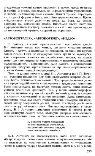 згадуються «зелені краплі яворові», а також «роса музична
й срібна й синя», пов'язана, за міфологічними уявленнями,
із зорею, із світотвірними силами. Життя триває, переходя­
чи з однієї форми в іншу, постійно одуховнюючись. Відтак
«підноситься угору дах» — до неба, до Бога, до сонця,
схожого на вогненного птаха. Внаслідок цього постійно
відроджуваного процесу оновлюється світ, знаходячи щора­
зу неповторний «ранок, спертий на вориння».
«АВТОБІОГРАФІЯ». «АВТОПОРТРЕТ». «РІЗДВО»
В одному із своїх віршів — «Елегії про співучі двері»
Б.-І. Антонич писав про лемків, що вони «моління шлють
Христу і Духу», а водночас їм ворожить «в таємних кручах
давня Лада». Поет не осуджував своїх краян за «двовір'я»,
яке історично склалося на українських землях, не тільки
тому, що язичництво та християнство у народному уявленні
віддзеркалюють і доповнюють одне одного. У світобаченні
українця відсутнє протиставлення вір: вони — рівновеликі
прояви божественної першосутності.
Тож не дивно, коли у ліриці Б.-І, Антонича (як і П. Тичи­
ни) суворий біблійний Бог врівноважувався яскраво-соняч­
ним Богом поганської космогонії. Тут традиція наших дале­
ких предків-дайбожичів співіснувала з традицією християн.
Вона позначилась на багатьох творах поета, який завжди
уникав релігійної крайності. Так, у вірші «Автобіографія»
він самоназивався у такий спосіб: «п'яний дітвак із сонцем
у кишені», «закоханий в життя поганин». Дана самохарак­
теристика мала для нього глибокий сенс. Недарма він пере­
годом знову звернеться до неї, візьме її епіграф до іншого
свого твору «Автопортрет». Пильно вдивляючись у свою
душу, Б.-І. Антонич намагався висвітлити її істотні риси,
щоб осягнути самого себе, збагнути джерела інтенсивного
«сонцепоклонництва», «сп'яніння» магічною красою життя:
Я, сонцеві життя продавши
за сто червінців божевілля,
захоплений поганин завжди,
поет весняного похмілля.
Б.-І. Антонич не погоджувався, коли його називали
«безрозсудним поганином самого почування»,— адже він
не вдавався до «оязичення християнства» чи— навпаки.
Часто в одному творі з'являлися мотиви двох вір, як у вірші
233
 