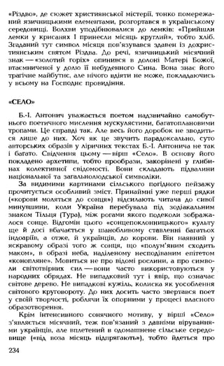 «Різдво», де сюжет християнської містерії, тонко помережа­
ний язичницькими елементами, розгортався в українському
середовищі. Волхви уподібнювалися до лемків: «Прийшли
лемки у крисанях І принесли місяць круглий», тобто хліб.
Згаданий тут символ місяця пов'язувався здавен із дохрис­
тиянським святом Різдва. До речі, язичницький місячний
знак — «золотий горіх» опинився в долоні Матері Божої,
втаємниченої у долю її небуденного Сина. Вона знає його
трагічне майбутнє, але нічого вдіяти не може, покладаючись
у всьому на Господнє провидіння.
«СЕЛО»
Б.-І. Антонич уважається поетом надзвичайно самобут­
нього поетичного мислення мускулястими, багатоплановими
тропами. Це справді так. Але весь його доробок не зводить­
ся лише до них. Хоч як це звучить парадоксально, суто
авторських образів у ліричних текстах Б.-І. Антонича не так
і багато. Свідчення цьому— вірш «Село». В основу його
покладено архетипи, тобто прообрази, закорінені у глиби­
нах колективної свідомості. Вони складають підвалини
національної та загальнолюдської символіки.
За видимими картинами сільського погідного пейзажу
прочитується особливий зміст. Принаймні уже перші рядки
(«корови моляться до сонця») відсилають читача до сивої
минувшини, коли Україна перебувала під зодіакальним
знаком Тільця (Тура), між рогами якого подеколи зобража­
лося сонце. Відгомін цього «сонцепоклонницького» культу
ще й досі вбачається у шанобливому ставленні багатьох
індоаріїв, а отже, й українців, до корови. Він наявний у
яскравому образі того ж сонця, що «полум'яним сходить
маком», в образі неба, наділеному несподіваним епітетом
«конопляне». Мовиться не про відомі рослини, а про симво­
ли світотвірних сил— вони часто використовуються у
народних обрядах. Не випадковий тут і явір, що означає
світове дерево. Не випадкові кужіль, колиска як уособлення
світового круговороту. До них досить часто звертався поет
у своїй творчості, роблячи їх опорними у процесі власного
образотворення.
Крім інтенсивного сонячного мотиву, у вірші «Село»
з'являється місячний, теж пов'язаний з давніми вірування­
ми українців, але вплетений в одомашнене сільське середо­
вище («від воза місяць відпрягають»), тобто йдеться про
234
 