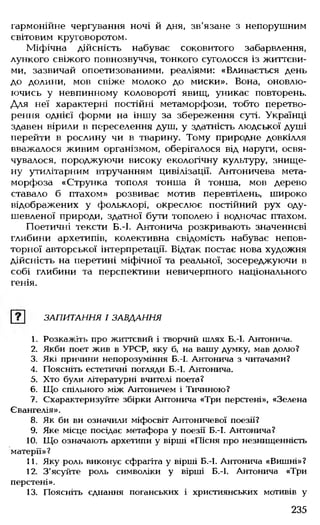 гармонійне чергування ночі й дня, зв'язане з непорушним
світовим круговоротом.
Міфічна дійсність набуває соковитого забарвлення,
лункого свіжого повнозвуччя, тонкого суголосся із життєви­
ми, зазвичай опоетизованими, реаліями: «Вливається день
до долини, мов свіже молоко до миски». Вона, оновлю­
ючись у невпинному коловороті явищ, уникає повторень.
Для неї характерні постійні метаморфози, тобто перетво­
рення однієї форми на іншу за збереження суті. Українці
здавен вірили в переселення душ, у здатність людської душі
перейти в рослину чи в тварину. Тому природне довкілля
вважалося живим організмом, оберігалося від наруги, освя­
чувалося, породжуючи високу екологічну культуру, знище­
ну утилітарним втручанням цивілізації. Антоничева мета­
морфоза «Струнка тополя тонша й тонша, мов дерево
ставало б птахом» розвиває мотив перевтілень, широко
відображених у фольклорі, окреслює постійний рух оду-
шевленої природи, здатної бути тополею і водночас птахом.
Поетичні тексти Б.-І. Антонича розкривають значеннєві
глибини архетипів, колективна свідомість набуває непов­
торної авторської інтерпретації. Відтак постає нова художня
дійсність на перетині міфічної та реальної, зосереджуючи в
собі глибини та перспективи невичерпного національного
генія.
ЗАПИТАННЯ І ЗАВДАННЯ
1. Розкажіть про життєвий і творчий шлях Б.-І. Антонича.
2. Якби поет жив в УРСР, яку б, на вашу думку, мав долю?
3. Які причини непорозуміння Б.-І. Антонича з читачами?
4. Поясніть естетичні погляди Б.-І. Антонича.
5. Хто були літературні вчителі поета?
6. Що спільного між Антоничем і Тичиною?
1. Схарактеризуйте збірки Антонича «Три перстені», «Зелен
Євангелія».
8. Як би ви означили міфосвіт Антоничевої поезії?
9. Яке місце посідає метафора у поезії Б.-І. Антонича?
10. Що означають архетипи у вірші «Пісня про незнищенність
матерії»?
11. Яку роль виконує сфрагіта у вірші Б.-І. Антонича «Вишні»?
12. З'ясуйте роль символіки у вірші Б.-І. Антонича «Три
перстені».
13. Поясніть єднання поганських і християнських мотивів у
235
 