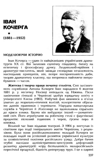 ІВАН
КОЧЕРГА
(1881— 1952)
МОДЕЛЮЮЧИ ІСТОРІЮ
Іван Кочерга — один із найцікавіших українських драма­
тургів XX ст. Він залишив сценічну спадщину, багату на
естетичну і філософську думку. Людинолюб-мрійник і
драматург-мислитель, який завжди сповідував незалежність
мистецьких принципів, він, попри несприятливість доби,
творив драматичну класику, що витримала найтяжче випро­
бування — часом.
Життєва і творча праця початку століття. Син залізнич­
ного службовця Антона Кочерги Іван народився 6 жовтня
1881 р. у містечку Носівці неподалік од Ніжина. Після
закінчення гімназії в Чернігові здобув юридичну освіту в
університеті Києва (1903). Набутий фах виявився в п'єсах
увагою до морально-етичних колізій, колоритними образа­
ми давніх правників і термінами. Марудна канцелярська
служба в Чернігові й Житомирі не вдовольняла спраглого
до краси юнака. Вдома він вибудовує інший — романтич­
ний світ. Його атрибутами на робочому столі є фаустівські
предмети: пісковий годинник і череп, гусяче перо й
книжка.
Вільний час Іван віддавав театрові. З 1904 р. виступав із
статтями про події театрального життя Чернігова, з рецен­
зіями. Були вони російськомовними: молодий Кочерга не
покладав надій на успішний розвиток української культури
за шовіністичної політики російського уряду. Добре бачив
згубні наслідки адміністративно-цензурних деформацій
розвитку драматургії: «сіру безталанність малоросійської»
пересічної продукції, бідність репертуару труп. І це в царині
237
 