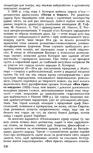 літератури для театру, яку вважав найдієвішою в духовному
вихованні людини!
У 1910 р. з-під пера І. Кочерги вийшла перша п'єса —
романтична драма-казка «Песня в бокале». Річ рідкісна:
одразу було віднайдено свій жанр і сценічний часопростір
(давнє місто, на цей раз німецьке). Дебют відбив вплив на
ранню творчість драматурга улюблених німецьких (Е. Гоф­
ман, Ф. Новаліс, А. Тік) і французьких (А. Мюссе, Е. Рос­
тан) авторів-романтиків. У першій п'єсі Кочерги зародилися
мотиви та образи пізніших драм. Це — теми влади долі над
людиною: невідповідності життя і мрії; невблаганності часу;
пошуку щастя. Інші твори 10-х рр. за всього розмаїття
прикметні тими самими романтико-символічними, умовно-
метафоричними формами. Вони служать здебільшого роз­
криттю «тих шляхів, які проходять люди у своїй свідомо­
сті». В етюді ж «Изгнанник Вагнер» у монологах компози­
тора звучать потаємні думки Кочерги про єдиний об'єкт
мистецтва— прекрасне, ідеальне. Про театр— не ярмарок
суєти, а справжній храм, де глибокий ентузіазм потрясав би
«в унисон все сердца целого народа» (І. Кочерга).
Наприкінці 10— 20-х рр. письменник працював у Жито­
мирі — спершу в робсельінспекції, потім у редакції місцевої
газети. На той час він, свідок краху самодержавства і діяч
культури відродження, покликаного національною револю­
цією, свідомо перейшов до творчості мовою, від якої колись
відмовились його русифіковані предки. Комедія «Фея гірко­
го мигдалю» (1925) стала, між іншим, і доказом досконалого
володіння рідним словом, започаткувавши новий етап твор­
чості — етап звернення до національних старожитностей
(дія відбувається в Ніжині 1809 р.). Це період творення жи­
вих драматургічних характерів, уже не ускладнено-абстрак-
тних. Так, герой комедії, молодий і вродливий граф Бжо-
стовський, поживши в прекрасних, як казка, містах Європи,
став речником почуття патріотичного: «ніде, ніде так не
билося моє серце, як тут, на лівому березі Дніпра, поміж
левад і садків рідної України».
За веселим варіантом «Попелюшки» (граф шукає ту, що
вміє пекти печиво його дитинства, ладен із нею одружити­
ся) стоять, як бачимо, глибші ідеї. Зокрема, філософські —
єдність етичних та естетичних ідеалів у любові до Батьків­
щини, рідного народу. Також — гуманістичні: думки героїні
Лесі про необхідність «дати волю та розв'язати світ» людям
замість того, щоб кріпацьким «потом та сльозами безтур­
ботне життя влаштовувати». «Фея гіркого мигдалю» показа­
238
 