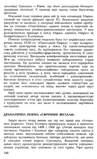 залізниці Гришино— Рівне, що його розслідував Кочерга-
працівник інспекції. У пригоді при цьому стала багатюща
фантазія.
Реальний план перших двох дій (у них командир Марко,
схожий на героїв ранньої прози Ю. Яновського владною
рішучістю та наганом, у пошуках військового майна прибу­
ває на станцію «Плутанина», одначе злягає в тифозній га­
рячці) змінюється умовно-фантастичним наступних. У них
розгортаються пригоди в пеклі Марка, дівчини Марусі та
безпритульного Хламушки.
Певною літературною моделлю була тут українська сати­
рична поема XVIII ст. «Пекельний Марко» — про козарлю­
гу, який приструнив чорта у пеклі. Ці сцени-інтермедії
мають особливу вагу, бо відтворюють без прикрас радян­
ську дійсність у комедійно-фарсовому, гротескному й сати­
ричному ключах. Вигадлива компрометація негативних рис
20-х рр. стосується побуту (пияцтво, хабарництво), справ
мистецьких. Це іронічні натяки на засилля п'єс-переробок
(репліка Фанфаріеля, що оригінальному чортові годі на
сцену пропхатися), «революційних» театральних гасел за
реалізм у всіх проявах, у тому числі пародійно означений
як «статичний, екзотичний, всебічний і категоричний».
Вагомою бачиться в п'єсі гуманістична тема захисту люди­
ни (сцена біля пекельної брами оповита співчуттям до
людей, які «спізнились на поїзд життя» через дужі лікті
інших).
Щоб мати право висловлювати такі думки, вихований на
світовій класиці автор мусив писати й пропагандистські
«кооперативні» п'єси про колективізацію, класову боротьбу
з куркулями на селі, які мали б заспокоювати партійних
наглядачів.
ДРАМАТИЧНА ПОЕМА «СВІЧЧИНЕ ВЕСІЛЛЯ»
Задум цього твору виник ще під час праці над «Алмаз­
ним жорном». Увагу Кочерги привернула згадка в грамотах
литовських князів від 1494 і 1506 рр. (Литва володіла тоді
частиною України і Києвом) про заборону палити світло в
житлах киян, викликаною нібито небезпекою пожеж. Ця
заборона протривала близько півтора десятиліття, аж доки
її скасував новий король Сигізмунд. Вихідний матеріал
давав змогу драматургові реконструювати життя середньо­
вічних українців, їхні змагання за свої права. При цьому
240
 