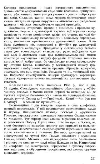 Кочерга використав і право історичного письменника
доповнювати документальні свідчення власними припущен­
нями, аби лишень вони узгоджувалися з духом зображува­
ної доби. Скажімо, таким: після марних багаторічних скарг
кияни виступили проти порушення литовськими феодалами
цехових і міських (магдебурзьке право) привілеїв.
Поєднання історичної правди з вимислом і правдою ху­
дожньою, перше в драматургії України відтворення серед­
ньовіччя та життя ремісничих цехів, які стають на чолі бо­
ротьби за національну незалежність і соціальну справедли­
вість, визначили оригінальність драматичної поеми. Вона
була відмінною від поширеної в 10— 20-х рр. драматургії
«історичного анекдоту». Провідною у «Свіччиному весіллі»
стала ідея всенародного визвольного руху, виборення кра­
щої долі й людських прав, яка підпорядкувала собі мотив
помсти за «лупецтва» і наругу феодалів. Історична точність
автора, який добре знав, бо спеціально вивчав середньовіч­
ну історію Києва, виявилась у достовірності показу гро­
мадського і побутового життя кравців, зброярів, кожум'як,
золотарів, ковалів, кушнірів, бондарів та ін., топографії міс­
та. Водночас самобутність манери драматурга характери­
зується ліро-романтичною наснаженістю, символічним під­
текстом.
К о м п о з и ц і я . П'єса, написана 1935 р., Має 5 дій,
38 відмін. Своєрідною композиційною облямівкою у «Свіч­
чиному весіллі» є масові сцени першої та останньої дії, де
чується народне багатоголосся навіть не індивідуалізованих
реплік («— А Свічка де? — Гнобителі... Кати! — Чи був хто
в замку? — В замок не пускають...»).
Експозиційна І дія вводить глядача в суть конфлікту,
позицій персонажів. У ній починається протистояння влади
й народу, починаються незгоди Воєводи з дружиною
Гільдою, зароджується пристрасть каштеляна Ольшанського
до Меланки. Тут зброяр Іван Свічка, виразник волелюбнос­
ті ремісників Подолу й усіх киян, стає на прю з Воєводою,
який безсоромно загарбав грамоту про привілеї та вольнос-
ті міщан. Започатковане саморозкриття персонажів виявляє
єство самовільного і пихатого Воєводи, демократичної та
співчутливої до чужої біди Гільди, вольового і мужнього
Свічки, ніжної Меланки, яка передчувала лихо, безвільного
і вірного не киянам — владі війта Шавули та ін. Наприкінці
дії конфлікт, що загострився, переростає в сутичку озброє­
них вартових з обуреними городянами, які хочуть оружно
визволити героїню.
241
 