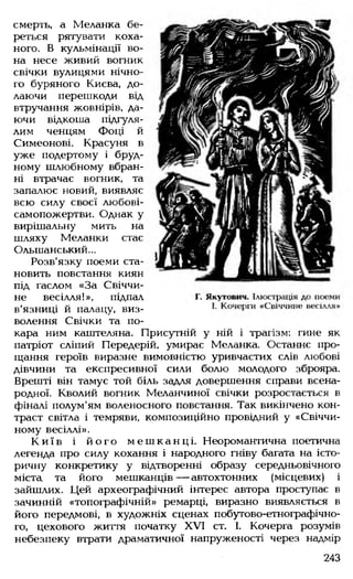 смерть, а Меланка бе­
реться рятувати коха­
ного. В кульмінації во­
на несе живий вогник
свічки вулицями нічно­
го буряного Києва, до­
лаючи перешкоди від
втручання жовнірів, да­
ючи відкоша підгуля-
лим ченцям Фоці й
Симеонові. Красуня в
уже подертому і бруд­
ному шлюбному вбран­
ні втрачає вогник, та
запалює новий, виявляє
всю силу своєї любові-
самопожертви. Однак у
вирішальну мить на
шляху Меланки стає
Ольшанський...
Розв'язку поеми ста­
новить повстання киян
під гаслом «За Свіччи-
не весілля!», підпал
в'язниці й палацу, виз­
волення Свічки та по­
кара ним каштеляна. Присутній у ній і трагізм: гине як
патріот сліпий Передерій, умирає Меланка. Останнє про­
щання героїв виразне вимовністю уривчастих слів любові
дівчини та експресивної сили болю молодого зброяра.
Врешті він тамує той біль задля довершення справи всена­
родної. Кволий вогник Меланчиної свічки розростається в
фіналі полум'ям воленосного повстання. Так викінчено кон­
траст світла і темряви, композиційно провідний у «Свіччи-
ному весіллі».
К и ї в і й о г о м еш ка нц і. Неоромантична поетична
легенда про силу кохання і народного гніву багата на істо­
ричну конкретику у відтворенні образу середньовічного
міста та його мешканців— автохтонних (місцевих) і
зайшлих. Цей археографічний інтерес автора проступає в
зачинній «топографічній» ремарці, виразно виявляється в
його передмові, в художніх сценах побутово-етнографічно­
го, цехового життя початку XVI ст. І. Кочерга розумів
небезпеку втрати драматичної напруженості через надмір
243
 