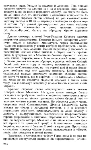 звичаєвих сцен. Уводив їх ощадно й доречно. Так, звичай
«женити свічку» на Семена (з 1 на 2 вересня), який харак­
теризує киян як носіїв народного обряду, що зберегли його
аж до кінця XIX ст., пов'язаний з основним конфліктом. Із
наскрізним образом світла (свічки) не раз сконтактовано
картину весілля в III дії — вправну стилізацію на фольклор­
ні мотиви. Тут узагалі драматург-поет дав лише весільну
«символічну поетизацію в рамці цехових мотивів»
(М. Ласло-Куцюк), багату на обрядову лірику хорового
співу.
Давню столицю княжої Руси-України Кочерга заселив
яскравими характерами. Повноти їхнього розкриття досяг­
нуто. згідно з засадами драматурга, через поставлення
головних персонажів у центр гострих протиборств і межо­
вих ситуацій. Так, долання Іваном перешкод у боротьбі за
повернення киянам світла виявляє в образі навіть героїчні
риси. В зустрічах же з Меланкою бачимо ліричного закоха­
ного юнака. Характерним є його лицарський захист жінки
(і Гільда, донька чеського зброяра, віддячує добром Свічці).
Герой уміє взяти гору в чесному поєдинкові з сильним
ворогом — Ольшанським, не гне гордої шиї й перед Воєво­
дою, здобуває над ним духовну перевагу. Цей захисник
української правди виголошує знаменне «Свічки мирної
не варта та країна, що в боротьбі її не запалила...» Можли­
во, дещо не по століттю свідомий молодик є таким саме
тому, що символізує історичну волелюбність кращих синів
України.
Кращою справою свого літературного життя вважав
Кочерга образ Меланки. На долю юнки випадає багато
складних випробувань, навіть спеціально загострених авто­
ром. Але вона не тільки проносить свічку буряної ночі —
залишає чистим вогник кохання. Бо зберегла дівочу честь,
опершися жазі Ольшанського. Цілісна Меланчина вдача
зіткана не тільки з лагідності голубки, а й з високого
морального обов'язку, відповідальності за долю власну й
любого, з альтруїстичного самозречення неоромантичної
героїні (порівняйте з жіночими образами п'єс Лесі Україн­
ки). За задумом автора, Меланка є не лише втіленням діво­
чої вірності та цнотливої грації, а й поетичним символом
України, незгасності багаття її волі та культури. Проте така
символічна природа образу більше здекларована в «Перед­
мові», ніж розкрита в тексті поеми.
Персонажі з литовського табору Гори, хоча й не раз не­
прихильно атестуються киянами як «драпіжники», «гноби­
244
 