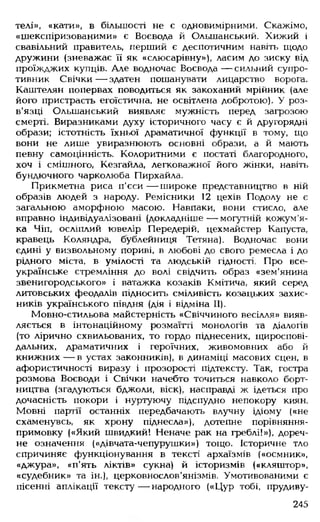 телі», «кати», в більшості не є одновимірними. Скажімо,
«шекспіризованими» є Воєвода й Ольшанський. Хижий і
свавільний правитель, перший є деспотичним навіть щодо
дружини (зневажає її як «слюсарівну»), ласим до зиску від
проїжджих купців. Але водночас Воєвода — сильний супро­
тивник Свічки— здатен пошанувати лицарство ворога.
Каштелян попервах поводиться як закоханий мрійник (але
його пристрасть егоїстична, не освітлена добротою). У роз­
в'язці Ольшанський виявляє мужність перед загрозою
смерті. Виразниками духу історичного часу є й другорядні
образи; істотність їхньої драматичної функції в тому, що
вони не лише увиразнюють основні образи, а й мають
певну самоцінність. Колоритними є постаті благородного,
хоч і смішного, Кезгайла, легковажної його жінки, навіть
бундючного чарколюба Пирхайла.
Прикметна риса п'єси— широке представництво в ній
образів людей з народу. Ремісники 12 цехів Подолу не є
загальною аморфною масою. Навпаки, вони стисло, але
вправно індивідуалізовані (докладніше— могутній кожум'я­
ка Чіп, осліплий ювелір Передерій, цехмайстер Капуста,
кравець Коляндра, бублейниця Тетяна). Водночас вони
єдині у визвольному пориві, в любові до свого ремесла і до
рідного міста, в умілості та людській гідності. Про все­
українське стремління до волі свідчить образ «зем'янина
Звенигородського» і ватажка козаків Кмітича, який серед
литовських феодалів підносить сміливість козацьких захис­
ників українського півдня (дія і відміна II).
Мовно-стильова майстерність «Свіччиного весілля» вияв­
ляється в інтонаційному розмаїтті монологів та діалогів
(то лірично схвильованих, то гордо піднесених, щироспові-
дальних, драматичних і героїчних, живомовних або й
книжних— в устах законників), в динаміці масових сцен, в
афористичності виразу і прозорості підтексту. Так, гостра
розмова Воєводи і Свічки начебто точиться навколо борт­
ництва (згадуються бджоли, віск), насправді ж ідеться про
дочасність покори і нуртуючу підспудно непокору киян.
Мовні партії останніх передбачають влучну ідіому («не
схаменувсь, як хрону піднесла»), дотепне порівняння-
примовку («Який швидкий! Неначе рак на греблі!»), дореч­
не означення («дівчата-чепурушки») тощо. Історичне тло
спричиняє функціонування в тексті архаїзмів («осмник»,
«джура», «п'ять ліктів» сукна) й історизмів («кляштор»,
«судебник» та ін.), церковнослов'янізмів. Умотивованими є
пісенні аплікації тексту— народного («Цур тобі, прудиву­
245
 