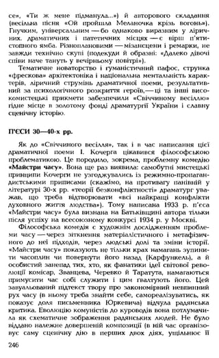 се», «Ти ж мене підманула...») й авторового складання
(весільна пісня «Ой пройшла Меланочка крізь вогонь»).
Гнучким, універсальним — бо однаково виразним у лірич­
них, драматичних і патетичних місцях— є вірш п'яти­
стопного ямба. Різноплановими— мізансцени і ремарки, не
завжди технічно скупі (подекуди й образні: «Далеко дівочі
співи наче тануть у вечірньому повітрі»).
Тематичне новаторство і гуманістичний пафос, струнка
«фрескова» архітектоніка і національна ментальність харак­
терів, ліричний струмінь драматичної поеми, результатив­
ний за психологічного розкриття героїв,— ці та інші висо­
комистецькі прикмети забезпечили «Свіччиному весіллю»
гідне місце в золотому фонді драматургії України і славну
сценічну історію.
П'ЄСИ ЗО— 40-х рр.
Як до «Свіччиного весілля», так і в час написання цієї
драматичної поеми І. Кочерга цікавився філософською
проблематикою. Це породило, зокрема, проблемну комедію
«Майстри часу». Вона ще раз виявила: самобутні мистецькі
принципи Кочерги не узгоджувались із режимно-пропаган­
дистськими приписами (скажімо, на противагу панівній у
літературі 30-х рр. «теорії безконфліктності» драматург ува­
жав, що треба відтворювати «всі найкращі конфлікти
духовного життя людства»). Тому написана 1933 р. п’єса
«Майстри часу» була визнана на Батьківщині автора тільки
після успіху на всесоюзному конкурсі 1934 р. у Москві.
Філософська комедія є художнім дослідженням пробле­
ми часу — через зіткнення матеріалістичного і метафізич­
ного до неї підходів, через людські долі та зміни історії.
«Майстри часу» показують не тільки крах намагань зупини­
ти часоплин чи повернути його назад (Карфункель), а й
особистий занепад тих, хто, як фанатики ідеї світової рево­
люції комісар, Званцева, Черевко й Таратута, намагаються
примусити час собі служити і цим ґвалтують його. Цей
завуальований підтекст твору про закономірний невпинний
рух часу (в ньому треба знайти себе, самореалізуватись, як
показує доля письменника Юркевича) відчула радянська
критика. Еволюцію комуністів до куроводів вона потлумачи-
ла як схематичне зображення радянських людей. Не було
віддано належне довершеній композиції (в ній час організо­
вує саму сценічну дію в перших двох діях, ущільнює її
246
 