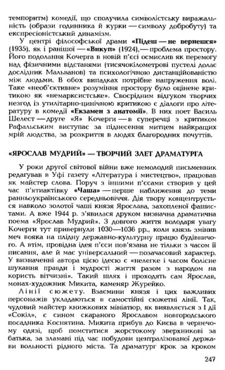 темпоритм) комедії, що сполучила символістську виражаль-
ність (образи годинника й курки — символу добробуту) та
експресіоністський динамізм.
У центрі філософської драми «Підеш— не вернешся»
(1935), як і ранішої— «Викуп» (1924),— проблема простору.
Його подолання Кочерга в новій п'єсі осмислив як перемогу
над фізичними відстанями (тисячокілометрові пустелі долає
дослідник Мальванов) та психологічною дистанційованістю
між людьми. В обох випадках потрібне напруження волі.
Таке «необ'єктивне» розуміння простору було оцінене кри­
тикою як «немарксистське». Своєрідним відгуком творчих
незгод із утилітарно-цинічною критикою є діалоги про літе­
ратуру в комедії «Екзамен з анатомії». В них поет Василь
Ш елест— друге «Я» Кочерги— в суперечці з критиком
Рафальським виступає за піднесення митцем найкращих
мрій людства, за розкриття в людях благородних почуттів.
«ЯРОСЛАВ МУДРИЙ» — ТВОРЧИЙ ЗЛЕТ ДРАМАТУРГА
У роки другої світової війни вже немолодий письменник
редагував в Уфі газету «Література і мистецтво», працював
як майстер слова. Поруч з іншими п'єсами створив у цей
час п'ятиактівку «Чаша» — перше наближення до теми
ранньоукраїнського середньовіччя. Дія твору концентруєть­
ся навколо золотої чаші князя Ярослава, захопленої фашис­
тами. А вже 1944 р. з'явилася друком визначна драматична
поема «Ярослав Мудрий». З довгого життя володаря увагу
Кочерги тут привернули 1030— 1036 рр., коли князь змінив
меч вояка на плідну державно-культурну працю будівничо­
го. А втім, провідна ідея п'єси пов'язана не тільки з часом її
писання, але й має універсальний— позачасовий характер.
У визначенні автора цією ідеєю є «нелегке і часом болісне
шукання правди і мудрості життя разом з народом на
користь вітчизні». Такий шлях і проходять сам Ярослав,
монах-художник Микита, каменяр Журейко.
Л і н і ї с ю ж е т у . Взаємини князя і цих важливих
персонажів укладаються в самостійні сюжетні лінії. Так,
чудовий майстер книжкових мініатюр, як виявляється з І дії
«Сокіл», є сином скараного Ярославом новгородського
посадника Коснятина. Микита прибув до Києва в чернечо­
му одязі, щоб помститися жорстокому зверхникові за
батька, за зламані під час побудови централізованої держа­
ви вольності рідного міста. Та драматург крок за кроком
247
 