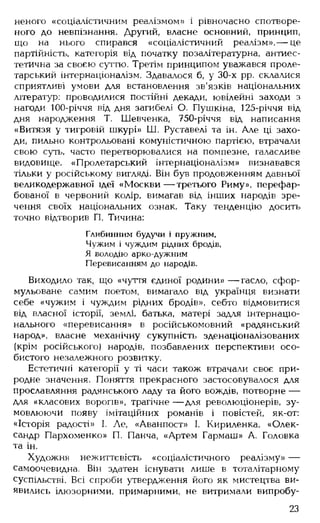 неного «соціалістичним реалізмом» і рівночасно спотворе­
ного до невпізнання. Другий, власне основний, принцип,
що на нього спирався «соціалістичний реалізм», — це
партійність, категорія від початку позалітературна, антиес-
тетична за своєю суттю. Третім принципом уважався проле­
тарський інтернаціоналізм. Здавалося б, у 30-х рр. склалися
сприятливі умови для встановлення зв'язків національних
літератур: проводилися постійні декади, ювілейні заходи з
нагоди 100-річчя від дня загибелі О. Пушкіна, 125-річчя від
дня народження Т. Шевченка, 750-річчя від написання
«Витязя у тигровій шкурі» Ш. Руставелі та ін. Але ці захо­
ди, пильно контрольовані комуністичною партією, втрачали
свою суть, часто перетворювалися на помпезне, галасливе
видовище. «Пролетарський інтернаціоналізм» визнавався
тільки у російському вигляді. Він був продовженням давньої
великодержавної ідеї «М оскви— третього Риму», перефар­
бованої в червоний колір, вимагав від інших народів зре­
чення своїх національних ознак. Таку тенденцію досить
точно відтворив П. Тичина:
Глибинним будучи і пружним,
Чужим і чуждим рідних бродів,
Я володію арко-дужним
Перевисанням до народів.
Виходило так, що «чуття єдиної родини» — гасло, сфор­
мульоване самим поетом, вимагало від українця визнати
себе «чужим і чуждим рідних бродів», себто відмовитися
від власної історії, землі, батька, матері задля інтернаціо­
нального «перевисання» в російськомовний «радянський
народ», власне механічну сукупність зденаціоналізованих
(крім російського) народів, позбавлених перспективи осо­
бистого незалежного розвитку.
Естетичні категорії у ті часи також втрачали своє при­
родне значення. Поняття прекрасного застосовувалося для
прославляння радянського ладу та його вождів, потворне —
для «класових ворогів», трагічне — для революціонерів, зу­
мовлюючи появу імітаційних романів і повістей, як-от:
«Історія радості» І. Де, «Аванпост» І. Кириленка, «Олек­
сандр Пархоменко» П. Панча, «Артем Гармаш» А. Головка
та ін.
Художня нежиттєвість «соціалістичного реалізму» —
самоочевидна. Він здатен існувати лише в тоталітарному
суспільстві. Всі спроби утвердження його як мистецтва ви­
явились ілюзорними, примарними, не витримали випробу­
23
 