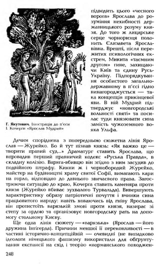 підводить цього «чесного
ворога» Ярослава до ро­
зуміння нехибності дер­
жавницького розуму кня­
зя. До того ж лицарське
серце чорноризця поло­
нить Єлизавета Яросла­
вівна. Врешті, після пере­
житих психологічних ек-
стрем, Микита «таємним
другом» гине, захищаю­
чи Київ та єдину Русь-
Україну. Підпорядкуван­
ня особистого загально­
державному в п'єсі гідно
винагороджується — та­
ка концепція прикінцевої
яви. В ній Мудрий під­
тверджує «новгородські
вольності святі» та поси­
лає туди князювати сина
замість чужоземного во­
яка Ульфа.
Дечим споріднена з попередньою сюжетна лінія Яро­
слав— Журейко. Бо й тут пізнав князь: «Як важко це —
творити правий суд...» Драматург ставить Ярослава, що
впровадив перший правничий кодекс «Руська Правда», в
складну колізію. Варяга-вбивцю він згідно з ним засудив до
подвійного штрафу. Кияни ж і чорнобородий Журейко,
майстер на будівництві храму святої Софії, вимагають кари
на горло, відповідно до давнього звичаєвого права. Загос­
трюючи ситуацію до краю, Кочерга ставить каменяра проти
князя (Журейко вбиває зухвалого Турвальда). Вивершують
характеристику образу патріотичні почуття і вчинки сина
працьовитого народу: навіть ховаючись від гніву Ярослава,
він протистоїть варязькій змові проти князя, назирає зі
степу за ордою та організовує новгородську рать на допо­
могу стольному Києву.
Ще одна лінія сюжету— «варязька» (Ярослав— його
дружина Інгігерда). Причини меншої її переконливості— в
частині історично-концепційній — очевидні (не випадково
ідеологи німецького фашизму використали для обґрунту­
вання експансії на схід і теорію «норманського походжен­
248
 