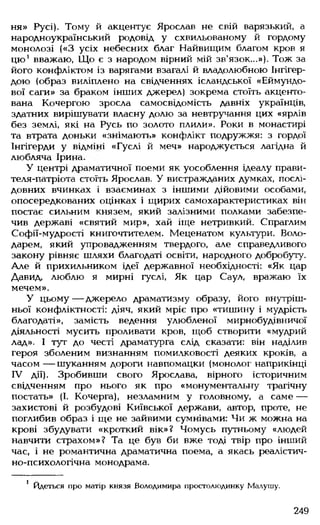 ня» Русі). Тому й акцентує Ярослав не свій варязький, а
народноукраїнський родовід у схвильованому й гордому
монолозі («З усіх небесних благ Найвищим благом кров я
цю1вважаю, Що є з народом вірний мій зв’язок...»). Тож за
його конфліктом із варягами взагалі й владолюбною Інгігер-
дою (образ виліплено на свідченнях ісландської «Еймундо-
вої саги» за браком інших джерел) зокрема стоїть акценто­
вана Кочергою зросла самосвідомість давніх українців,
здатних вирішувати власну долю за невтручання цих «ярлів
без землі, які на Русь по золото плили». Роки в монастирі
та втрата доньки «знімають» конфлікт подружжя: з гордої
Інгігерди у відміні «Гуслі й меч» народжується лагідна й
любляча Ірина.
У центрі драматичної поеми як уособлення ідеалу прави-
теля-патріота стоїть Ярослав. У вистражданих думках, послі­
довних вчинках і взаєминах з іншими дійовими особами,
опосередкованих оцінках і щирих самохарактеристиках він
постає сильним князем, який залізними полками забезпе­
чив державі «святий мир», хай іще нетривкий. Спраглим
Софії-мудрості книгочтителем. Меценатом культури. Воло­
дарем, який упровадженням твердого, але справедливого
закону рівняє шляхи благодаті освіти, народного добробуту.
Але й прихильником ідеї державної необхідності: «Як цар
Давид, люблю я мирні гуслі, Як цар Саул, вражаю їх
мечем».
У цьому— джерело драматизму образу, його внутріш­
ньої конфліктності: діяч, який мріє про «тишину і мудрість
благодаті», замість ведення улюбленої мирнобудівничої
діяльності мусить проливати кров, щоб створити «мудрий
лад». І тут до честі драматурга слід сказати: він наділив
героя зболеним визнанням помилковості деяких кроків, а
часом — шуканням дороги навпомацки (монолог наприкінці
IV дії). Зробивши свого Ярослава, вірного історичним
свідченням про нього як про «монументальну трагічну
постать» (І. Кочерга), незламним у головному, а саме —
захистові й розбудові Київської держави, автор, проте, не
поглибив образ і ще не зайвими сумнівами: Чи ж можна на
крові збудувати «кроткий вік»? Чомусь путньому «людей
навчити страхом»? Та це був би вже тоді твір про інший
час, і не романтична драматична поема, а якась реалістич­
но-психологічна монодрама.
! Йдеться про матір князя Володимира простолюдинку Малушу.
249
 