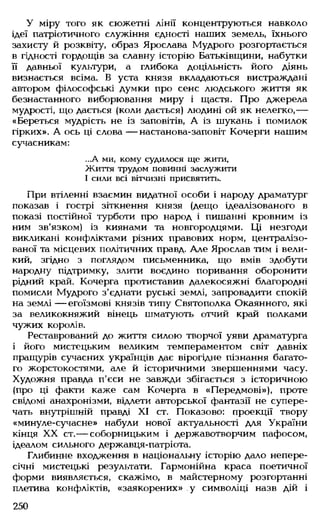 У міру того як сюжетні лінії концентруються навколо
ідеї патріотичного служіння єдності наших земель, їхнього
захисту й розквіту, образ Ярослава Мудрого розгортається
в гідності гордощів за славну історію Батьківщини, набутки
її давньої культури, а глибока доцільність його діянь
визнається всіма. В уста князя вкладаються вистраждані
автором філософські думки про сенс людського життя як
безнастанного виборювання миру і щастя. Про джерела
мудрості, що дається (коли дається) людині ой як нелегко,—
«Береться мудрість не із заповітів, А із шукань і помилок
гірких». А ось ці слова — настанова-заповіт Кочерги нашим
сучасникам:
...А ми, кому судилося ще жити,
Життя трудом повинні заслужити
І сили всі вітчизні присвятить.
При втіленні взаємин видатної особи і народу драматург
показав і гострі зіткнення князя (дещо ідеалізованого в
показі постійної турботи про народ і пишанні кровним із
ним зв'язком) із киянами та новгородцями. Ці незгоди
викликані конфліктами різних правових норм, централізо­
ваної та місцевих політичних правд. Але Ярослав тим і вели­
кий, згідно з поглядом письменника, що вмів здобути
народну підтримку, злити воєдино поривання оборонити
рідний край. Кочерга протиставив далекосяжні благородні
помисли Мудрого з'єднати руські землі, запровадити спокій
на землі — егоїзмові князів типу Святополка Окаянного, які
за великокняжий вінець шматують отчий край полками
чужих королів.
Реставрований до життя силою творчої уяви драматурга
і його мистецьким великим темпераментом світ давніх
пращурів сучасних українців дає вірогідне пізнання багато­
го жорстокостями, але й історичними звершеннями часу.
Художня правда п'єси не завжди збігається з історичною
(про ці факти каже сам Кочерга в «Передмові»), проте
свідомі анахронізми, відлети авторської фантазії не супере­
чать внутрішній правді XI ст. Показово: проекції твору
«минуле-сучасне» набули нової актуальності для України
кінця XX ст.— соборницьким і державотворчим пафосом,
ідеалом сильного державця-патріота.
Глибинне входження в національну історію дало непере­
січні мистецькі результати. Гармонійна краса поетичної
форми виявляється, скажімо, в майстерному розгортанні
плетива конфліктів, «заякорених» у символіці назв дій і
250
 
