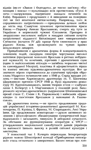 відмін (як-от «Закон і благодать», де маємо зав'язку; «Ка-
менщик і князь» — кульмінацію всіх протистоянь; «Гуслі й
меч» — напруження, підтримане нападом печенігів на
Київ). Вправним і продуманим є й виведення на поверхню
тієї чи тієї вплетеної нитки-мотиву. Наприклад, того ж
серцевинного патріотичного — прищеплена дочкам любов
до міста над Славутою зумовлює протиставлення краси
Києва — Парижу Анною Ярославною, смерть від туги за
Україною в норвезькій чужині Єлизавети. Прегарно й
зворушливо висловлює набуте в мандрах світами почуття
патріотичної відданості Батьківщині вже «випрямлений»
Свічкогас (початок IV дії): краще бути свинопасом у ярах
рідного Києва, ніж «розкошувати по чужих краях»
вельможним лицарем.
Привабливими є драматична форма й концентрованість
зовнішніх подій, своєрідна симетрія чергування високої
патетики (програмові монологи Ярослава в ритмах небуден­
ної мужності) та комічних, ліричних і драматичних сцен
(один із найсильніших епізодів — загибель морально чистої
та самовідданої Милуші), пластика й афористичність вірша
та взагалі висока художньо-драматична культура. Все це
значною мірою спричинилося до сценічних тріумфів «Яро­
слава Мудрого» починаючи вже з 1946 р. Серед кращих уті­
лень — вистави Харківського драмтеатру ім. Т. Шевченка
(Державною премією СРСР 1948 р. було відзначено режи­
суру М. Крушельницького, інших творців п'єси — «забули»
лише І. Кочергу) з І. Мар'яненком у головній ролі; Запо­
різького музично-драматичного (лауреатами Шевченківської
премії стали С. Сміян і К. Параконьєв) і київських «фран-
ківців» із пам'ятним Ярославом у виконанні А. Гашин-
ського.
Ця драматична поема — не просто продовження тради­
цій української історично-романтичної драматургії М. Кос­
томарова, П. Куліша, І. Франка, М. Старицького, Лесі Укра­
їнки. Це продовження новаторське — духом активного пі­
знання і філософського збалансування суперечностей інди­
відуального і загального, минулого й авторової сучасності.
За обставин же функціонування літератури в УРСР —
утвердженням національної самобутності давніх українців
та вагомості їхнього внеску в розвій світової культури і
мистецтва.
У повоєнний час І. Кочерга перекладав. Інтерпретація
рідною мовою Шекспірової комедії «Приборкання непокір­
ної» стала останньою з завершених. Багато писав про літе­
251
 