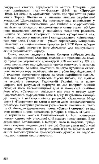 ратуру — в статтях, передмовах та листах. Створив і дві
нові оригінальні п'єси— «Істина» (1947) та «Пророк»
(1948). Ця остання, драматична поема про три останні роки
життя Тараса Шевченка, є значним явищем української
художньої Шевченкіани. На противагу вже виробленим у
ній стереотипам письменник дав глибше ліро-драматичне
висвітлення складного психологічного стану героя, обійде­
ного неласкавою долею у звичайних родинних радощах.
Вийшов за рамки камерності показом суперечності між
«світом радісного мистецтва» і самодержавною кріпосниць­
кою дійсністю. Головне ж — утілив справедливу концепцію
Шевченка як національного пророка (в СРСР була заборо­
неною), підніс значення його діяльності для самоусвідом­
лення українського народу.
Отже, творча спадщина Івана Кочерги ввібрала досвід
західноєвропейської класики, спадкоємно продовжила вели­
ку традицію української драматургії XIX — початку XX ст.
щодо поетичного вистудіювання уроків минулого у зв'язках
із сучасністю. Доробок видатного майстра художньо освоє­
ного часопростору засвідчує: він не згубив індивідуальності
й власного естетичного кредо за умов партійного насиль­
ства над культурним процесом. Мусив писати, що правом
на творчість завдячує Радянській Україні, та в повну
щирість цієї ритуальної формули не дає повірити знання
складної його письменницької долі й потаємної глибини
його п'єс. «Свіччиним весіллям» він став у першу лаву
національного відродження саме в добу нечуваного етноци­
ду голодом і найжорстокіших репресій. «Ярославом Муд­
рим» і «Пророком» не дався в полон догм «соціалістичного
реалізму». Посприяв розвоєві українського поетичного теат­
ру О. Левадою (драматична поема «Фауст і смерть») та ін.;
став певною мірою предтечею («Марко в пеклі», «Підеш —
не вернешся»: завгосп Спичаковський із його кумедною
ногою) «химерної» стильової лінії нашого письменства. Вже
державною Батьківщина І. Кочерги мала б, нарешті, приді­
лити (зокрема видавництва і театри) більше уваги набуткові
творця гуманістичних і патріотичних п'єс та образів, освіт­
лених глибокосутньою філософською думкою та оздобле­
них поетичними коштовностями.
252
 