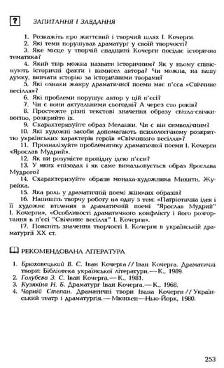 ? ЗАПИТАННЯ І ЗАВДАННЯ
1. Розкажіть про життєвий і творчий шлях І. Кочерги.
2. Які теми порушував драматург у своїй творчості?
3. Яке місце у творчій спадщині Кочерги посідає історична
тематика?
4. Який твір можна назвати історичним? Як у ньому співіс­
нують історичні факти і вимисел автора? Чи можна, на вашу
думку, вивчати історію за історичними творами?
5. Які ознаки жанру драматичної поеми має п'єса «Свіччине
весілля» ?
6. Які проблеми порушує автор у цій п'єсі?
7. Чи є вони актуальними сьогодні? А через сто років?
8. Простежте різні текстові значення образу світла-свічки-
вогню, розкрийте їх.
9. Схарактеризуйте образ Меланки. Чи є він символічним?
10. Які художні засоби допомагають психологічному розкрит­
тю українських характерів героїв «Свіччиного весілля»?
11. Проаналізуйте проблематику драматичної поеми 1. Кочерги
«Ярослав Мудрий».
12. Як ви розумієте провідну ідею п'єси?
13.У яких епізодах і як саме вимальовується образ Ярослава
Мудрого.?
14. Схарактеризуйте образи монаха-художника Микити, Жу-
рейка.
15. Яка роль у драматичній поемі жіночих образів?
16. Напишіть творчу роботу на одну з тем: «Патріотична ідея і
її художнє втілення в драматичній поемі "Ярослав Мудрий"
1. Кочерги», «Особливості драматичного конфлікту і його розгор­
тання в п'єсі "Свіччине весілля" 1. Кочерги».
17. Поясніть значення творчості 1. Кочерги в українській дра­
матургії XX ст.
Ш РЕКОМЕНДОВАНА ЛІТЕРАТУРА
1. Брюховецький В. С. Іван Кочерга//Іван Кочерга. Драматичні
твори: Бібліотека української літератури.-— К., 1989.
2. Голубєва 3. С. Іван Кочерга.— К., 1981.
3. Кузякіна Н. Б. Драматург Іван Кочерга.— К., 1968.
4. Чорній Степам. Драматичні твори Івана Кочерги // Україн­
ський театр і драматургія.— Мюнхен— Нью-Йорк, 1980.
253
 