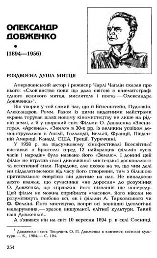 ОЛЕКСАНДР
ДОВЖЕНКО
(1894— 1956)
РОЗДВОЄНА ДУША МИТЦЯ
Американський актор і режисер Чарлі Чаплін сказав про
нього: «Слов'янство поки що дало світові в кінематографі
одного великого митця, мислителя і поета— Олександра
Довженка»
Він творив у той самий час, що й Ейзенштейн, Пудовкін,
Александров, Ромм. Разом із цими видатними майстрами
екрана торував шлях новому кіномистецтву не лише на рід­
ній землі, а й у широкий світ. Фільми О. Довженка «Звени-
гора», «Арсенал», «Земля» в 30-х рр. із великим успіхом де­
монструвалися в Англії, Голландії, Бельгії, Франції, Півден­
ній Америці, Канаді, СІЛА, Греції, Туреччині.
У 1958 р. на підсумковому кінофестивалі Всесвітньої
виставки в Брюсселі серед 12 найкращих фільмів «усіх
часів і народів» було названо його «Землю». І донині цей
фільм не втратив своєї дивовижної мистецької досконалості
та естетичної сили. Парадокс, але схоже на те, що чим далі
ми віддалятимемося від часу його створення, тим з більшою
притягальною енергією він діятиме на нас. Не випадково
дехто вважає, що сучасники «не доросли» до розуміння
О. Довженка, що справжнє його пізнання ще попереду.
Цей фільм не можна сприймати «масово», його ніколи не
розумітимуть глибоко всі, як і фільми А. Тарковського чи
Ф. Фелліні. Його мистецтво, попри всі зовнішні ідеологічні
нашарування,— зразок вишуканої, елітної культури. Такий
наш Довженко!..
А з'явився він на світ 10 вересня 1894 р. в селі Сосниці,
1 Довженко і світ: Творчість О. П. Довженка в контексті світової куль
тури.— К., 1984.— С. 104.
254
 