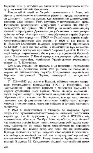 Нарешті 1917 р. вступив до Київського комерційного інсти­
туту на економічний факультет.
Революційні події в Україні захоплюють і його, він
вірить у національне визволення рідного народу, намагаєть­
ся докласти і власних зусиль для досягнення довгожданної
свободи. Стає вояком УНР, служить у петлюрівській армії.
Нещодавно розсекречені документи з архівів ЦК ВКП(б)
засвідчують, що органи ЧК у 1919 р. за антибільшовицьку
діяльність присудили Довженка до ув'язнення в концентра­
ційному таборі. Але про нього потурбувалася партія бороть-,
бистів (щойно перед тим УП СР— Українська партія соціа-
лістів-революціонерів, або есерів). У 1920 р. він разом із
В. Елланом-Блакитним (лідером боротьбистів) приєднався
до КП(б)У, з якої під час однієї з політчисток був виключе­
ний. Працює лектором при штабі Червоної дивізії. В Жито­
мирі завідує партшколою, бере участь у підпільній боротьбі
проти білополяків. У Києві працює секретарем губернсько­
го відділу наросвіти, комісаром Українського державного
театру ім. Т. Шевченка.
Хто знає, скільки ще тривала б ця партійна і громадська
діяльність О. Довженка, якби 1921 р. його не послали за
кордон на дипломатичну службу. Старовинна європейська
Варшава, вишуканий Париж, похмурий і загадковий
Лондон...
У 1922— 1923 рр. живе в Берліні, обіймає посаду секре­
таря генерального консульства УРСР у Німеччині, але
найголовніше — приватно вчиться в майстерні відомого в
Європі художника Віллі Еккеля. Часто відвідує виставки і
музеї, слухає лекції в Берлінській академічній вищій школі
образотворчого мистецтва. Безперечно, все це мало велике
значення для формування світогляду майбутнього кіноре­
жисера і письменника, яким він увійшов в історію світового
мистецтва.
У 1923 р. повертається в Україну, до Харкова. Дуже
скоро стає художником-ілюстратором, автором політичних
карикатур, що їх друкував у газеті «Вісті ВУЦВК» під
псевдонімом «Сашко». То був його заробіток, а у вільний
час малював зовсім інше, навіть улаштував собі вдома неве­
лику майстерню, бо потай мріяв «виробитися на хорошого
художника». Він шукає себе, але поки що не знаходить.
Відвідує засідання «Гарту», невдовзі стає одним із засновни­
ків найпрогресивнішої на той час літературної організації
письменників — ВАПЛІТЕ. Йому імпонує ідейно-естетична
позиція її лідера М. Хвильового: вільний, самостійний шлях
256
 