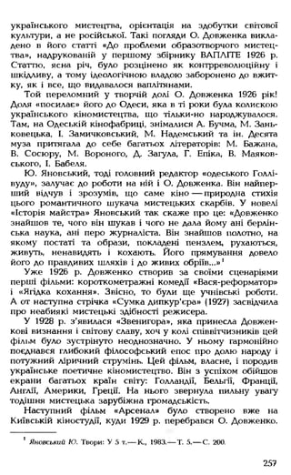 українського мистецтва, орієнтація на здобутки світової
культури, а не російської. Такі погляди О. Довженка викла­
дено в його статті «До проблеми образотворчого мистец­
тва», надрукованій у першому збірнику ВАПЛІТЕ 1926 р.
Статтю, ясна річ, було розцінено як контрреволюційну і
шкідливу, а тому ідеологічною владою заборонено до вжит­
ку, як і все, що видавалося ваплітянами.
Той переломний у творчій долі О. Довженка 1926 рік!
Доля «посилає» його до Одеси, яка в ті роки була колискою
українського кіномистецтва, що тільки-но народжувалося.
Там, на Одеській кінофабриці, знімалися А. Бучма, М. Зань-
ковецька, І. Замичковський, М. Надемський та ін. Десята
муза притягала до себе багатьох літераторів: М. Бажана,
В. Сосюру, М. Вороного, Д Загула, Г. Епіка, В. Маяков-
ського, І. Бабеля.
Ю. Яновський, тоді головний редактор «одеського Голлі­
вуду», залучає до роботи на ній і О. Довженка. Він найпер­
ший відчув і зрозумів, що саме кіно — природна стихія
цього романтичного шукача мистецьких скарбів. У новелі
«Історія майстра» Яновський так скаже про це: «Довженко
знайшов те, чого він шукав і чого не дала йому ані берлін­
ська наука, ані перо журналіста. Він знайшов полотно, на
якому постаті та образи, покладені пензлем, рухаються,
живуть, ненавидять і кохають. Його прямування довело
його до правдивих шляхів і до живих обріїв...»'
Уже 1926 р. Довженко створив за своїми сценаріями
перші фільми: короткометражні комедії «Вася-реформатор»
і «Ягідка кохання». Звісно, то були ще учнівські роботи.
А от наступна стрічка «Сумка дипкур'єра» (1927) засвідчила
про неабиякі мистецькі здібності режисера.
У 1928 р. з’явилася «Звенигора», яка принесла Довжен­
кові визнання і світову славу, хоч у колі співвітчизників цей
філі.м було зустрінуто неоднозначно. У ньому гармонійно
поєднався глибокий філософський епос про долю народу і
потужний ліричний струмінь. Цей фільм, власне, і породив
українське поетичне кіномистецтво. Він з успіхом обійшов
екрани багатьох країн світу: Голландії, Бельгії, франції,
Англії, Америки, Греції. На нього звернула пильну увагу
тодішня мистецька зарубіжна громадськість.
Наступний фільм «Арсенал» було створено вже на
Київській кіностудії, куди 1929 р. перебрався О. Довженко.
1 Яновський Ю. Твори: У 5 т.— К., 1983.— Т. 5.— С. 200.
257
 