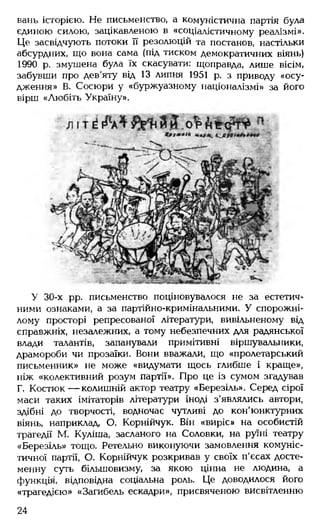 вань історією. Не письменство, а комуністична партія була
єдиною силою, зацікавленою в «соціалістичному реалізмі».
Це засвідчують потоки її резолюцій та постанов, настільки
абсурдних, що вона сама (під тиском демократичних віянь)
1990 р. змушена була їх скасувати: щоправда, лише вісім,
забувши про дев'яту від 13 липня 1951 р. з приводу «осу­
дження» В. Сосюри у «буржуазному націоналізмі» за його
вірш «Любіть Україну».
У 30-х рр. письменство поціновувалося не за естетич­
ними ознаками, а за партійно-кримінальними. У спорожні­
лому просторі репресованої літератури, вивільненому від
справжніх, незалежних, а тому небезпечних для радянської
влади талантів, запанували примітивні віршувальники,
драмороби чи прозаїки. Вони вважали, що «пролетарський
письменник» не може «видумати щось глибше і краще»,
ніж «колективний розум партії». Про це із сумом згадував
Г. Костюк— колишній актор театру «Березіль». Серед сірої
маси таких імітаторів літератури іноді з'являлись автори,
здібні до творчості, водночас чутливі до кон'юнктурних
віянь, наприклад, О. Корнійчук. Він «виріс» на особистій
трагедії М. Куліша, засланого на Соловки, на руїні театру
«Березіль» тощо. Ретельно виконуючи замовлення комуніс­
тичної партії, О. Корнійчук розкривав у своїх п'єсах досте­
менну суть більшовизму, за якою цінна не людина, а
функція, відповідна соціальна роль. Це доводилося його
«трагедією» «Загибель ескадри», присвяченою висвітленню
24
 