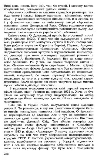 Нині вона носить його ім'я, там діє музей. І щороку квітне
яблуневий сад, посаджений руками митця...
«Арсенал» зроблено за власним сценарієм режисера, так
буде тепер і надалі. Відразу написано і кіноповість «Арсе­
нал» — у Довженкові заговорив письменник. В її основі, як
і у фільмі,— повстання на київському заводі «Арсенал»,
повстання проти Центральної Ради. Образ головного героя
Тимоша символізував незнищенність робітничого класу, але
водночас і незнищенність українського робітника.
Світову славу О. Довженкові приніс його останній німий
фільм «Земля» (1930). У цей час він одружується з актор­
кою, режисером його майбутніх стрічок Юлією Солнцевою.
Вони роблять турне по Європі: в Берліні, Парижі, Лондоні,
Празі демонструються «Звенигора», «Арсенал», «Земля»,
відбуваються численні зустрічі з журналістами, кіномитця-
ми, доповіді про нове мистецтво, задушевні розмови з
Г. Уелсом, А. Барбюсом, Р. Ролланом. Все це дещо заспо­
коює Довженка. Річ у тім, що апогей творчості митця —
його «Землю »— інакше було сприйнято в Москві, тріумф
цього геніального фільму Довженка там був короткочасним.
Партійними ортодоксами його потрактовано як націоналіс­
тичний, шкідливий, бо надає перевагу біологічному над
соціальним, до того ж у ньому відсутні чіткі класові харак­
теристики. Задля збереження свого творчого кредо митець
мусив робити відповідні висновки...
З великими зусиллями створює свій перший звуковий
фільм «Іван», який з'явився на екранах 1932 р. Хоча це був
фільм на актуальну тоді тему індустріалізації, та автор
зробився ще більш невгодним для партійних наглядачів за
мистецтвом.
1933 рік. В Україні голод, насувається хвиля масових
репресій. Та революція, в яку так фанатично повірило бага­
то митців, несподівано принесла гіркі наслідки. О. Довжен­
ко перебирається до Москви. Але й тут не знайшов він
спокою для душі, лише непевність, розгубленість. Він тікає
ще далі — на Далекий Схід. Там збирає матеріал для
майбутнього свого фільму: знайомиться з Сахаліном,
тайгою, рікою Амур. Наслідком цієї романтичної подорожі
став у 1935 р. фільм «Аероград». У ньому порушено знову
актуальну на той час тему збереження недоторканності
кордонів СРСР. Г. Костюк, український літературознавець і
критик, перебуваючи на засланні у Воркуті, подивиться
його і ось які спогади залишить: «Збентежено покидав я
залю після перегляду фільму. Тут було все: і талановите
258
 