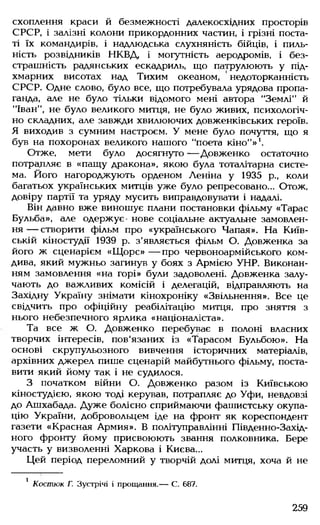 охоплення краси й безмежності далекосхідних просторів
СРСР, і залізні колони прикордонних частин, і грізні поста­
ті їх командирів, і надлюдська слухняність бійців, і пиль­
ність розвідників НКВД, і могутність аеродромів, і без­
страшність радянських ескадриль, що патрулюють у під­
хмарних висотах над Тихим океаном, ' недоторканність
СРСР. Одне слово, було все, що потребувала урядова пропа­
ганда, але не було тільки відомого мені автора "Землі” й
"Іван", не було великого митця, не було живих, психологіч­
но складних, але завжди хвилюючих довженківських героїв.
Я виходив з сумним настроєм. У мене було почуття, що я
був на похоронах великого нашого "поета кіно”» 1.
Отже, мети було досягнуто — Довженко остаточно
потрапляє в «пащу дракона», якою була тоталітарна систе­
ма. Його нагороджують орденом Леніна у 1935 р., коли
багатьох українських митців уже було репресовано... Отож,
довіру партії та уряду мусить виправдовувати і надалі.
Він давно вже виношує плани постановки фільму «Тарас
Бульба», але одержує- нове соціальне актуальне замовлен­
н я — створити фільм про «українського Чапая». На Київ­
ській кіностудії 1939 р. з'являється фільм О. Довженка за
його ж сценарієм «Щ орс» — про червоноармійського ком­
дива, який мужньо загинув у боях з Армією УНР. Виконан­
ням замовлення «на горі» були задоволені. Довженка залу­
чають до важливих комісій і делегацій, відправляють на
Західну Україну знімати кінохроніку «Звільнення». Все це
свідчить про офіційну реабілітацію митця, про зняття з
нього небезпечного ярлика «націоналіста».
Та все ж О. Довженко перебуває в полоні власних
творчих інтересів, пов'язаних із «Тарасом Бульбою». На
основі скрупульозного вивчення історичних матеріалів,
архівних джерел пише сценарій майбутнього фільму, поста­
вити який йому так і не судилося.
З початком війни О. Довженко разом із Київською
кіностудією, якою тоді керував, потрапляє до Уфи, невдовзі
до Ашхабада. Дуже болісно сприймаючи фашистську окупа­
цію України, добровольцем іде на фронт як кореспондент
газети «Красная Армия». В політуправлінні Південно-Захід-
ного фронту йому присвоюють звання полковника. Бере
участь у визволенні Харкова і Києва...
Цей період переломний у творчій долі митця, хоча й не
1 Костюк Г. Зустрічі і прощання.— С. 687.
259
 