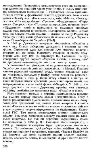 несподіваний. Повноцінно реалізовувати себе як кінорежи­
сер Довженко останнім часом уже не міг. У ньому інтенсив­
но розвивається письменник— з'являється низка публіцис­
тичних статей, у фронтових газетах друкуються його опові­
дання «Незабутнє», «На колючому дроті», «Мати», «Воля до
життя», «Ніч перед боєм», «Тризна», «Федорченко», «Пере­
мога». Створює п'єсу «Потомки запорожців», починає вести
«Щоденник», який є щемливою та болісною сповіддю
художника, писати кіноповість «Зачарована Десна». Знімає
хіба що документальні фільми — «Битва за нашу Радянську
Україну» (1943), який дублюється 26 мовами світу, «Перемо­
га на Правобережній Україні» (1944).
У 1943 р. Довженко завершує кіноповість «Україна в
огні», яку Сталін заборонив друкувати і ставити за нею
фільм. Страшний удар для митця! Але «мовчки впасти і
вмерти» він не хотів. Натомість створює «Повість полу­
м'яних літ», яку 1961 р. екранізує Ю. Солнцева. То був
своєрідний другий варіант «України в огні», в якому, щоб
не дратувати можновладців, знято всі «гострі кути».
У повоєнний час Довженкові не дозволяють вертатися в
Україну, до останніх днів він живе тільки в Москві. Працює
членом редколегії сценарної студії, членом художньої ради
на Мосфільмі, викладає у ВДІКу, читає лекції на режисер­
ських курсах. У 1948 р. пише п'єсу «Життя в цвіту», за
якою невдовзі знімає красивий, ідеологічно правильний, але
неправдивий в основі своїй фільм «Мічурін». У 1949 р. ми­
тець одержить за нього Державну премію, яка означала
офіційну реабілітацію Довженка після «України в огні».
Його магнітом тягнуло в Україну, насильницька ізоляція
від рідного народу ставала дедалі нестерпнішою. Тому з
таким романтичним піднесенням, притаманним тільки йому,
заходився працювати над новим кіносценарієм і кінопо­
вістю «Поема про море» — йому випала можливість виїхати
у довготривале творче відрядження на будівництво Кахов­
ської ГЕС. Там навіть розпочалися зйомки майбутнього
фільму. Водночас домагався дозволу ставити його на Київ­
ській кіностудії. Це був би черговий «офіційний» фільм
О. Довженка. У 1958 р. Ю. Солнцева його завершить, а
1959 р. митцеві посмертно буде присуджена Ленінська
премія. По закінченні цієї роботи мріяв «відійти від своїх
старих принципів» і поставити, нарешті, «Тараса Бульбу» за
М. Гоголем. Ще хотів написати роман «Золоті ворота»,
повість «Загибель богів», кінокомедію «Цар» і багато-багато
всього...
260
 