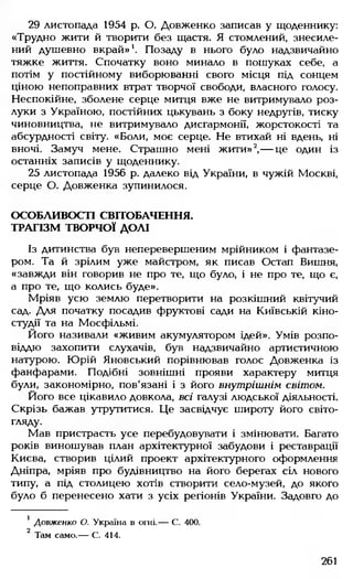 29 листопада 1954 р. О. Довженко записав у щоденнику:
«Трудно жити й творити без щастя. Я стомлений, знесиле­
ний душевно вкрай»1. Позаду в нього було надзвичайно
тяжке життя. Спочатку воно минало в пошуках себе, а
потім у постійному виборюванні свого місця під сонцем
ціною непоправних втрат творчої свободи, власного голосу.
Неспокійне, зболене серце митця вже не витримувало роз­
луки з Україною, постійних цькувань з боку недругів, тиску
чиновництва, не витримувало дисгармонії, жорстокості та
абсурдності світу. «Боли, моє серце. Не втихай ні вдень, ні
вночі. Замуч мене. Страшно мені жити»2,— це один із
останніх записів у щоденнику.
25 листопада 1956 р. далеко від України, в чужій Москві,
серце О. Довженка зупинилося.
ОСОБЛИВОСТІ СВІТОБАЧЕННЯ.
ТРАГІЗМ ТВОРЧОЇ ДОЛІ
Із дитинства був неперевершеним мрійником і фантазе­
ром. Та й зрілим уже майстром, як писав Остап Вишня,
«завжди він говорив не про те, що було, і не про те, що є,
а про те, що колись буде».
Мріяв усю землю перетворити на розкішний квітучий
сад. Для початку посадив фруктові сади на Київській кіно­
студії та на Мосфільмі.
Його називали «живим акумулятором ідей». Умів розпо­
відаю захопити слухачів, був надзвичайно артистичною
натурою. Юрій Яновський порівнював голос Довженка із
фанфарами. Подібні зовнішні прояви характеру митця
були, закономірно, пов'язані і з його внутрішнім світом.
Його все цікавило довкола, всі галузі людської діяльності.
Скрізь бажав утрутитися. Це засвідчує широту його світо­
гляду.
Мав пристрасть усе перебудовувати і змінювати. Багато
років виношував план архітектурної забудови і реставрації
Києва, створив цілий проект архітектурного оформлення
Дніпра, мріяв про будівництво на його берегах сіл нового
типу, а під столицею хотів створити село-музей, до якого
було б перенесено хати з усіх регіонів України. Задовго до
' Довженко О. Україна в огні.— С. 400.
2 Там само.— С. 414.
261
 
