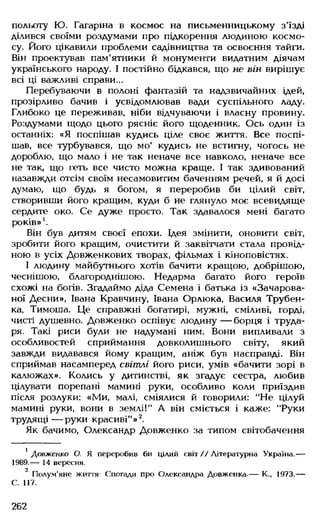 польоту Ю. Гагаріна в космос на письменницькому з'їзді
ділився своїми роздумами про підкорення людиною космо­
су Його цікавили проблеми садівництва та освоєння тайги.
Він проектував пам'ятники й монументи видатним діячам
українського народу. І постійно бідкався, що не він вирішує
всі ці важливі справи...
Перебуваючи в полоні фантазій та надзвичайних ідей,
прозірливо бачив і усвідомлював вади суспільного ладу.
Глибоко це переживав, ніби відчуваючи і власну провину.
Роздумами щодо цього рясніє його щоденник. Ось один із
останніх: «Я поспішав кудись ціле своє життя. Все поспі­
шав, все турбувався, що мо' кудись не встигну, чогось не
дороблю, що мало і не так неначе все навколо, неначе все
не так, що геть все чисто можна краще. І так здивований
назавжди отсім своїм несамовитим баченням речей, я й досі
думаю, що будь я богом, я переробив би цілий світ,
створивши його кращим, куди б не глянуло моє всевидяще
сердите око. Се дуже просто. Так здавалося мені багато
років»1.
Він був дитям своєї епохи. Ідея змінити, оновити світ,
зробити його кращим, очистити й заквітчати стала провід­
ною в усіх Довженкових творах, фільмах і кіноповістях.
І людину майбутнього хотів бачити кращою, добрішою,
чеснішою, благороднішою. Недарма багато його героїв
схожі на богів. Згадаймо діда Семена і батька із «Зачарова­
ної Десни», Івана Кравчину, Івана Орлюка, Василя Трубен-
ка, Тимоша. Це справжні богатирі, мужні, сміливі, горді,
чисті душевно. Довженко оспівує людину — борця і труда­
ря. Такі риси були не надумані ним. Вони випливали з
особливостей сприймання довколишнього світу, який
завжди видавався йому кращим, аніж був насправді. Він
сприймав насамперед світлі його риси, умів «бачити зорі в
калюжах». Колись у дитинстві, як згадує сестра, любив
цілувати порепані мамині руки, особливо коли приїздив
після розлуки: «Ми, малі, сміялися й говорили: "Не цілуй
мамині руки, вони в землі!" А він сміється і каже: "Руки
трудящі — руки красиві"»2.
Як бачимо, Олександр Довженко за типом світобачення
1Довженко О. Я переробив би цілий світ // Літературна Україна.—
1989.— 14 вересня.
2
Полум’яне життя: Спогади про Олександра Довженка.— К., 1973.—
С. 117.
262
 