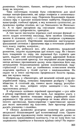 романтик. Очікуване, бажане, витворене уявою бачиться
йому як існуюче.
Така світоглядна позиція була співзвучною для цілої
плеяди митців-фанатиків, які щиро повірили в оновлюваль-
ну, очисну силу нового ладу. Перемога більшовиків піджив­
лювала віру в щасливе комуністичне майбуття. Передчуття
катастрофи, глибокої прірви, в яку котилося суспільство, до
Довженка прийде пізніше, як і до Хвильового чи Яновсько-
го. А те гірке прозріння від сну-омани стане великою
внутрішньою суперечністю, трагедією.
А тим часом мистецтво втрачало свої основні функції —
нести людям естетичну насолоду, бути засобом самовира­
ження й пізнання світу— і ставало покірною служницею
правлячої ідеології. Партійними вказівками нав'язувалися
фальшивий оптимізм і фанатична віра в гегемонію робітни­
чого класу, партію, комунізм...
Певна річ, робилося все, аби Довженко, вроджений
романтик, свідомо підтримував ідеї нового ладу. Як і багато
його товаришів по перу, він змушений був служити цим
ідеям, віддати свій неповторний талант, дарований Божою
ласкою, в загальний оркестр. Але внутрішня вільна природа
митця активно противилася цьому, вона підносила його над
актуальними більшовицькими ідеями колективізації, інду­
стріалізації і под., вела до глибинного осмислення вічних
людських проблем у тісній сув'язі з національними. На
екран чи в текст настирливо проривалася болюча правда,
яка так мучила митця.
Наприклад, у «Звенигорі», цій величній епічній думі про
український народ, показано панування розбрату і брато­
вбивства. А столітній дід, символ цього народу, розгубле­
ний, бо не знає, котрого онука захищати — ось така
красномовна деталь!
В «Арсеналі» оспівано героїчний пролетаріат— усе ніби
в річищі партійних вимог тих часів. Але звернімо увагу, з
якою гіркою іронією показано втрату українцями своєї
державності. Ще деталь: петлюрівець не може вбити поло­
неного арсенальця, брата-українця — християнські закони
для нього важливіші від класових. Зате пролетар убиває
досить упевнено і спокійно.
У «Землі» Довженко розгортає сюжетну дію довкола
актуальної більшовицької ідеї колективізації села. Одначе
фільм завдяки художньому генію митця виходить далеко за
межі цього прямолінійного контексту. І чи не тому його так
зацікавлено сприймали в багатьох країнах світу? На першо­
263
 