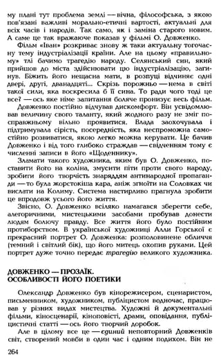 му плані тут проблема землі — вічна, філософська, з якою
пов'язані важливі морально-етичні вартості, актуальні для
всіх часів і народів. Так само, як і заміна старого новим.
А саме це так вражаюче показав у фільмі О. Довженко.
Фільм «Іван» розкриває знову ж таки актуальну тогочас­
ну тему індустріалізації країни. Але на цьому «правильно­
му» тлі бачимо трагедію народу. Селянський син, який
прийшов до міста здійснювати цю індустріалізацію, заги­
нув. Біжить його нещасна мати, в розпуці відчиняє одні
двері, другі, дванадцяті... Скрізь порожньо— нема в світі
такої сили, яка воскресила б її сина. То ради чого тоді це
все? — ось яке німе запитання боляче пронизує весь фільм.
Довженко постійно відчував дискомфорт. Він усвідомлю­
вав величину свого таланту, який жодного разу не зміг по-
справжньому вільно проявитися. Влада заохочувала і
підтримувала сірість, посередність, яка неспроможна само­
стійно розвиватися, якою легко можна керувати. Це бачив
Довженко і від того глибоко страждав — свідченням тому є
численні записи в його «Щоденнику».
Зламати такого художника, яким був О. Довженко, по­
ставити його на коліна, змусити піти проти свого народу,
зробити його творчість знаряддям антинародної пропаган­
ди — то була жорстокіша кара, аніж згноїти на Соловках чи
вислати на Колиму. Система настирливо прагнула зробити
це впродовж усього його життя.
Звісно, О. Довженко всіляко намагався зберегти себе,
алегоричними, мистецькими засобами пробував донести
людям болючу правду. Все життя його було постійним
протиборством. В української художниці Алли Горської є
прекрасний портрет О. Довженка: розполовинене обличчя
(темний і світлий бік), що його митець охопив руками. Цей
портрет дуже точно передає трагедію великого художника.
ДОВЖЕНКО — ПРОЗАЇК.
ОСОБЛИВОСТІ ЙОГО ПОЕТИКИ
Олександр Довженко був кінорежисером, сценаристом,
письменником, художником, публіцистом водночас, працю­
вав у різних видах мистецтва. Художні й документальні
фільми, кіносценарії, кіноповісті, драми, оповідання, публі­
цистичні статті — ось його творчий доробок.
Але в цілому все ц е — єдиний неповторний Довженків
світ, створений мовби в один час і одним подихом. Він не
264
 
