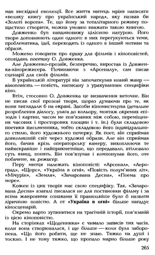 мав висхідної еволюції. Все життя митець мріяв написати
«велику книгу про український народ», яку назвав би
«Золоті ворота». Те, що йому за тоталітарного режиму по­
щастило створити, можна умовно вважати такою книгою.
Довженко був навдивовижу цілісною натурою. Його
твори доповнюють один одного: в них перегукуються теми,
проблематика, ідеї, переходять із одного в інший мотиви та
образи.
Можемо говорити про єдину для фільмів і кіноповістей,
оповідань поетику О. Довженка.
Але Довженко-прозаїк, безперечно, виростав із Довжен­
ка-кінорежисера. -Починаючи з «Арсеналу», сам писав
сценарії для своїх фільмів.
В українській літературі він започаткував новий жанр —
кіноповість — повість, написану з урахуванням специфіки
кіно.
Втім, стосовно О. Довженка це визначення неточне. Він
не писав свої прозові твори, щораз думаючи про те, як
вони виглядали б на екрані. Засоби кіномистецтва (детальне
розроблення діалогу, увага до кольору, монтаж окремих епі­
зодів і картин, часом не пов'язаних між собою, переміщен­
ня часових і просторових площин і т. ін.) були складовою
поетики письменника, тобто складовою його індивідуально­
го стилю, його художнього почерку. Як поет, він сприймав
довколишній світ через художні образи. Але він сприймав
його, бачив крізь операторську камеру, вихоплюючи те
найяскравіше і найприкметніше, що передавало, втілювало
суть явищ, понять. Він пов'язував і компонував його, оте
побачене, як режисер.
Перу митця належать кіноповісті: «Арсенал», «Аеро-
град», «Щорс», «Україна в огні», «Повість полум'яних літ»,
«Мічурін», «Земля», «Зачарована Десна», «Поема про
море».
Кожен із цих творів має свою специфіку. Так, «Зачаро­
вана Десна» взагалі писалася не для постановки фільму і за
всіма жанровими ознаками її правильніше було б назвати
ліричною повістю. А от «Україна в огні» більше нагадує
кіносценарій.
Окремо варто зупинитися на трагічній історії, пов'язаній
із цією кіноповістю.
На сторінках «Щоденника» є чимало записів тих часів,
коли вона створювалася, і ще більше— коли була заборо­
нена. «Щ о його робити, ще не знаю. Тяжко на душі і
тоскно. І не тому тяжко, що пропало марно більше року
265
 