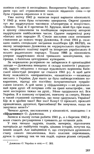повівся сміливо й несподівано. Виокремити Україну, загово­
рити про неї стривоженим голосом відданого сина — це
була страшна «крамола» в ті часи.
Уже влітку 1942 р. написав перші варіанти кіноповісті.
У 1943 р. вона була остаточно завершена. Окремі уривки
тут же надрукували часописи «Литература и искусство»,
«Знамя». Тоді ж її прочитав М. Хрущов, який був при владі,
в цілому схваливши та пообіцявши окриленому авторові
надрукувати найближчим часом. Одначе наприкінці року
«батько всіх народів» Й. Сталін висловив своє негативне
ставлення до нового твору Довженка. В січні 1944 р. скли­
кано навіть спеціальне засідання політбюро ЦК ВКП(б), на
якому затавровано Довженка як «куркульського підспівува­
ча», «ворожого політиці партії та інтересам українського й
всього радянського народу». Тільки 1966 р. кіноповість
уперше надруковано після тривалого замовчування, що­
правда, з багатьма цензурними купюрами.
За моральною розправою не забарилися й організаційні
заходи — Довженка виведено зі складу комітетів і редколе­
гій, вдруге звільнено з посади художнього керівника Київ­
ської кіностудії (вперше це сталося 1941 р.). А щоб дати
йому можливість «виправитися», «покаятися» — назавжди
вислано з України. Для нього це було найжорстокішим по­
каранням, відтоді він постійно почуватиметься «україн­
ським ізгоєм». А цей запис у «Щоденнику» — як розпачли­
вий крик душі: «Я почуваю себе на грані катастрофи... так
мені нестерпно тяжко на душі... Мене одцуралися всі. Вся
Україна. Я в повному остракізмі, тяжчому за смерть. Невже
я такий страшний злочинець, що мене одцуралась Україна?
Що ж я зробив таке? Яке зло? Кому? О прокляті, прокляті
прикажчики, душителі, братовбивці! Ви замучили, нащо ви
замучили мене?»1
Чимало думок, висловлених у кіноповісті, знаходимо і в
«Щоденнику» О. Довженка.
Записи в ньому почав робити 1941 р., а з березня 1942 р.
вони стають регулярними і тривають до останніх днів.
У них чимало задумів, планів, начерків, підготовчих
матеріалів до майбутніх творів, цікавих історій, почутих від
інших людей. Але найцінніші ті, що стосуються душевного
стану самого письменника, його власних переживань,
думок із приводу тих чи тих подій, оцінки різних ситуацій.
' Довженко О. Україна в огні.— С. 282.
267
 