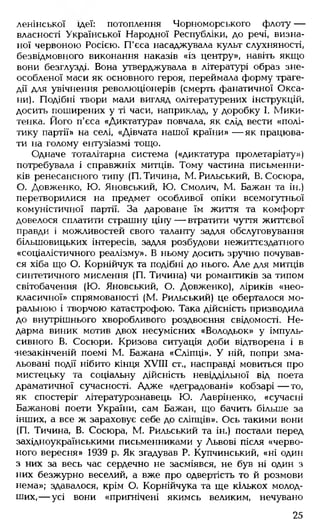 ленінської ідеї: потоплення Чорноморського флоту —
власності Української Народної Республіки, до речі, визна­
ної червоною Росією. П'єса насаджувала культ слухняності,
безвідмовного виконання наказів «із центру», навіть якщо
вони безглузді. Вона утверджувала в літературі образ зне­
особленої маси як основного героя, переймала форму траге­
дії для увічнення революціонерів (смерть фанатичної Окса­
ни). Подібні твори мали вигляд олітературених інструкцій,
досить поширених у ті часи, наприклад, у доробку І. Мики-
тенка. Його п'єса «Диктатура» повчала, як слід вести «полі­
тику партії» на селі, «Дівчата нашої країни» — як працюва­
ти на голому ентузіазмі тощо.
Одначе тоталітарна система («диктатура пролетаріату»)
потребувала і справжніх митців. Тому частина письменни­
ків ренесансного типу (П. Тичина, М. Рильський, В. Сосюра,
О. Довженко, Ю. Яновський, Ю. Смолич, М. Бажан та ін.)
перетворилися на предмет особливої опіки всемогутньої
комуністичної партії. За дароване їм життя та комфорт
довелося сплатити страшну ціну — втратити чуття життєвої
правди і можливостей свого таланту задля обслуговування
більшовицьких інтересів, задля розбудови нежиттєздатного
«соціалістичного реалізму». В ньому досить зручно почував­
ся хіба що О. Корнійчук та подібні до нього. Але для митців
синтетичного мислення (П. Тичина) чи романтиків за типом
світобачення (Ю. Яновський, О. Довженко), ліриків «нео­
класичної» спрямованості (М. Рильський) це оберталося мо­
ральною і творчою катастрофою. Така дійсність призводила
до внутрішнього хворобливого роздвоєння свідомості. Не­
дарма виник мотив двох несумісних «Володьок» у імпуль­
сивного В. Сосюри. Кризова ситуація доби відтворена і в
•незакінченій поемі М. Бажана «Сліпці». У ній, попри зма­
льовані події нібито кінця ХУГИ ст„ насправді мовиться про
мистецьку та соціальну дійсність невіддільної від поета
драматичної сучасності. Адже «деградовані» кобзарі — то,
як спостеріг літературознавець Ю. Лавріненко, «сучасні
Бажанові поети України, сам Бажан, що бачить більше за
інших, а все ж зараховує себе до сліпців». Ось такими вони
(П. Тичина, В. Сосюра, М. Рильський та ін.) постали перед
західноукраїнськими письменниками у Львові після «черво­
ного вересня» 1939 р. Як згадував Р. Купчинський, «ні один
з них за весь час сердечно не засміявся, не був ні один з
них безжурно веселий, а вже про одвертість то й розмови
нема»; здавалося, крім О. Корнійчука та ще кількох молод­
ших,— усі вони «пригнічені якимсь великим, нечувано
25
 