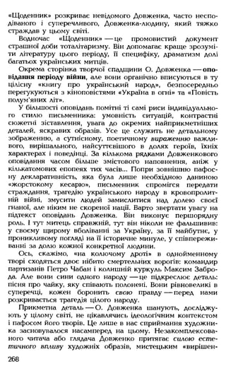 «Щоденник» розкриває невідомого Довженка, часто неспо­
діваного і суперечливого, Довженка-людину, який тяжко
страждав у цьому світі.
Водночас «Щоденник» — це промовистий документ
страшної доби тоталітаризму. Він допомагає краще зрозумі­
ти літературу цього періоду, її специфіку, драматизм долі
багатьох українських митців.
Окрема сторінка творчої спадщини О. Довженка — опо­
відання періоду війни, але вони органічно вписуються в ту
цілісну «книгу про український народ», безпосередньо
перегукуються з кіноповістями «Україна в огні» та «Повість
полум'яних літ».
У більшості оповідань помітні ті самі риси індивідуально­
го стилю письменника: умовність ситуацій, контрастні
сюжетні зіставлення, увага до окремих найприкметніших
деталей, яскравих образів. Усе це служить не детальному
зображенню, а сутнісному, поетичному вираженню важли­
вого, вирішального, найсуттєвішого в долях героїв, їхніх
характерах і поведінці. За кількома рядками Довженкового
оповідання часом більше змістового наповнення, аніж у
кількатомових епопеях тих часів... Попри зовнішню пафос­
ну декларативність, яка була лише необхідною даниною
«жорстокому кесарю», письменник спромігся передати
страждання, трагедію українського народу в кровопролит­
ній війні, змусити людей замислитися над долею своєї
гнаної, але ніким не скореної нації. Варто звертати увагу на
підтекст оповідань Довженка. Він виконує першорядну
роль. І тут митець справжній, тут він ніколи не фальшивив:
у своєму щирому вболіванні за Україну, за її майбутнє, у
проникливому погляді на її історичне минуле, у співпережи­
ванні за долю кожної конкретної людини.
Ось, скажімо, «на колючому дроті» в однойменному
творі сходяться двоє нібито смертельних ворогів: командир
партизанів Петро Чабан і колишній куркуль Максим Забро­
да. Але вони сини одного народу — це підкреслює деталь:
пісня про чайку, яку співають полонені. Вони рівновеликі в
суперечці, кожен боронить свою правду — перед нами
розкривається трагедія цілого народу.
Прикметна деталь — О. Довженка шанують, досліджу­
ють у цілому світі, не цікавлячись ідеологічним контекстом
і пафосом його творів. Це лише в нас сприймання художни­
ка засновувалося насамперед на цьому. Незакомплексова-
ного читача або глядача Довженко притягає силою есте­
тичного впливу художніх образів, мистецьким «вирішен­
268
 