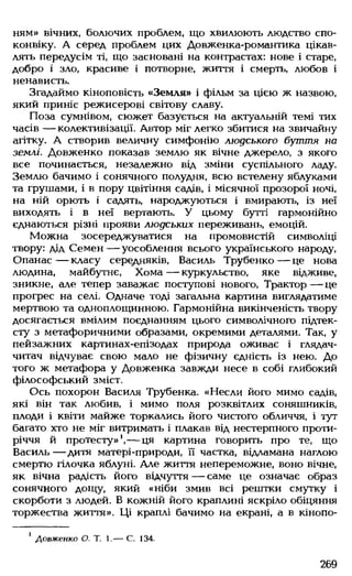 ням» вічних, болючих проблем, що хвилюють людство спо­
конвіку. А серед проблем цих Довженка-романтика цікав­
лять передусім ті, що засновані на контрастах: нове і старе,
добро і зло, красиве і потворне, життя і смерть, любов і
ненависть.
Згадаймо кіноповість «Земля» і фільм за цією ж назвою,
який приніс режисерові світову славу.
Поза сумнівом, сюжет базується на актуальній темі тих
часів — колективізації. Автор міг легко збитися на звичайну
агітку. А створив величну симфонію людського буття на
землі. Довженко показав землю як вічне джерело, з якого
все починається, незалежно від зміни суспільного ладу.
Землю бачимо і сонячного полудня, всю встелену яблуками
та грушами, і в пору цвітіння садів, і місячної прозорої ночі,
на ній орють і садять, народжуються і вмирають, із неї
виходять і в неї вертають. У цьому бутті гармонійно
єднаються різні прояви людських переживань, емоцій.
Можна зосереджуватися на промовистій символіці
твору: дід Семен — уособлення всього українського народу,
Опанас— класу середняків, Василь Трубенко— це нова
людина, майбутнє, Хома — куркульство, яке відживе,
зникне, але тепер заважає поступові нового, Трактор — це
прогрес на селі. Одначе тоді загальна картина виглядатиме
мертвою та одноплощинною. Гармонійна викінченість твору
досягається вмілим поєднанням цього символічного підтек­
сту з метафоричними образами, окремими деталями. Так, у
пейзажних картинах-епізодах природа оживає і глядач-
читач відчуває свою мало не фізичну єдність із нею. До
того ж метафора у Довженка завжди несе в собі глибокий
філософський зміст.
Ось похорон Василя Трубенка. «Несли його мимо садів,
які він так любив, і мимо поля розквітлих соняшників,
плоди і квіти майже торкались його чистого обличчя, і тут
багато хто не міг витримать і плакав від нестерпного проти­
річчя й протесту»1,— ця картина говорить про те, що
Василь — дитя матері-природи, її частка, відламана наглою
смертю гілочка яблуні. Але життя непереможне, воно вічне,
як вічна радість його відчуття — саме це означає образ
сонячного дощу, який «ніби змив всі рештки смутку і
скорботи з людей. В кожній його краплині яскріло обіцяння
торжества життя». Ці краплі бачимо на екрані, а в кінопо-
1Довженко О. Т. 1.— С. 134.
269
 