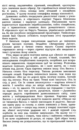вісті автор, надзвичайно ліричний, емоційний, «розтлума­
чує» значення цього образу. Це сприймається ненав'язливо,
бо й увесь стиль оповіді наче зітканий з емоційних
роз'яснень. У цьому полягає специфіка жанру кіноповісті.
Довженко любить поєднувати реалістичні сцени з умов­
ними. Скажімо, в «Арсеналі» портрет Тараса Шевченка
раптом оживає і задмухує лампадку. Письменник часто
користується художнім перебільшенням, тобто гіперболою,
що є прикметною ознакою його романтичного стилю.
В «Арсеналі» кулі не беруть Тимоша, українського робітни­
ка, бо він уособлює непереможний пролетаріат. Тяжкопора­
нений Іван Орлюк («Повість полум'яних літ») продовжує
бити ворогів.
У багатьох творах письменник вдається до зміщення
різних часових площин. Згадаймо «Зачаровану Десну».
Скільки разів у бачені очима малого Сашка картини
«вривався» автор— через ліричні відступи або введення в
текст сучасних йому описів.
Утім, якраз ці риси поетики митця для «Землі» не харак­
терні. Стиль викладу в ній досить м'який, плавний, без
несподіваних гіперболічних поворотів, потрібних для яскра­
вішого вираження, підкреслення ідеї чи мотиву. Розповідь
ведеться повільно, розмірено, як і саме життя, як і плин
вічних вод Десни. Одна картина змінює іншу. Ось Василь і
Наталка стоять біля перелазу. Типова розмова закоханих
молодих людей. Картина змінюється іншою, теж поки що
спокійною: «Він іде по дорозі крізь місячну повінь. Легкий
пил під ногами. Роса на траві. Темні коні пасуться. Ось їх
слід у росі. Он їх спини вилискують» — картина вічності
життя. І начебто ніщо не віщує небезпеки. Раптом тінь
якась — ні, то здалося. Он хлопець іде городами — наступ­
на картина. Все там росте, рухається, пахне — Довженко
передає радість сприймання довколишнього світу, саме
життя у найприродніших його проявах. Картина танку
Василя — у ній радість відчуття повноти життя: «Ніколи ще
не танцював Василь з такою насолодою й радістю. Заклав­
ши праву руку за голову, а лівою взявшись у боки, здава­
лось, не ступав — линув над селом у хмарці золотавої куря­
ви, збитої могутніми ударами ніг, і довгий курний слід
клуботів за ним над тихими завулками». На цьому тлі —
раптовий постріл і смерть, така нагла і найменш очікувана.
Її не хоче сприймати ні розум, ні серце. Цей образ танку
Василя (тепер ми усвідомлюємо, що то прощальний танок із
270
 