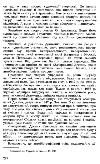 ся, що ж таке процес художньої творчості. Це явище
настільки складне й загадкове, що ніколи вичерпно не
може бути осягнуте і зрозуміле. Навіть самим письменни­
ком, який може бачити лише зовнішні спонуки написання
твору і навіть не підозрювати про спонуки внутрішні —
підсвідомі. А вони в кожного митця абсолютно індивідуаль­
ні, незалежні від його волі та бажань.
Згадаймо все творче життя О. Довженка. Воно було
надзвичайно складне і трагічне. Минало в постійній залеж­
ності від зовнішніх обставин, під постійним ідеологічним
тиском.
Читаючи «Щоденник» Довженка, бачимо: він розумів
своє підневільне становище, свою неспроможність проти­
стояти злу, брехні, несправедливості, неспроможність
порвати пута своєї позолоченої кліті (квартира в Москві,
дача в Передєлкіно, державні премії) та стати вільним
художником. Від цього так багато і довго страждав. Він
неминуче мав прийти до своєї «Зачарованої Десни», яка в
його творчій біографії означала щось значно більше, аніж
автобіографічна повість про дитинство.
Працював над твором упродовж 14 років, щоразу
вертаючись до неї, наче з підсвідомого бажання напитися
живлющої води. Так і тримався на світі з 1942 р. по 1956 р.
«Зачаровану Десну» не писав задля постановки чи навіть
опублікування, писав для себе. Тільки в березні 1956 р.
журнал «Дніпро» видрукував повість, а наступного року,
вже по смерті Довженка, вийшла окрема книжка.
Перші записи в «Щоденнику», які стосуються «Зачаро­
ваної Десни», датуються 1942 р. Зокрема, 5 квітня Довжен­
ко занотував: «А вчора, пишучи спогади про дитинство, про
хату, про діда, про сінокіс, один собі у маленькій кімнатонь-
ці сміявся і плакав. Боже мій, скільки ж прекрасного і
доброго було в моєму житті, що ніколи-ніколи вже не
повернеться! Скільки краси на Десні, на сінокосі і скрізь-
усюди, куди тільки не гляне моє душевне око...»1.
«Зачарована Десна» з'явилася як сповідь змученого
митця, як найнадійніша моральна опора для власного духу і
для духу свого народу, який гине в полум'ї другої світової
війни, і як виправдання перед цим народом, Україною,
людьми і самим собою.
Безперечно, це автобіографічний твір, надзвичайно лі­
' Довженко О. Україна в огні.— С. 130.
272
 